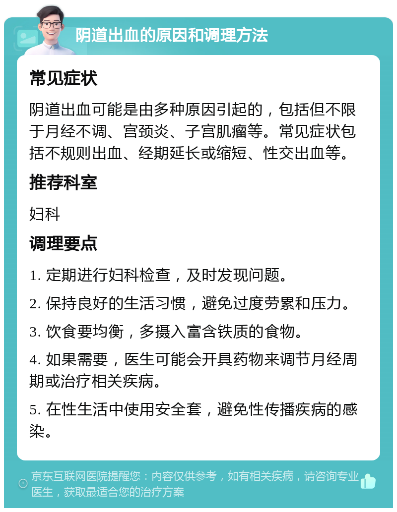 阴道出血的原因和调理方法 常见症状 阴道出血可能是由多种原因引起的，包括但不限于月经不调、宫颈炎、子宫肌瘤等。常见症状包括不规则出血、经期延长或缩短、性交出血等。 推荐科室 妇科 调理要点 1. 定期进行妇科检查，及时发现问题。 2. 保持良好的生活习惯，避免过度劳累和压力。 3. 饮食要均衡，多摄入富含铁质的食物。 4. 如果需要，医生可能会开具药物来调节月经周期或治疗相关疾病。 5. 在性生活中使用安全套，避免性传播疾病的感染。