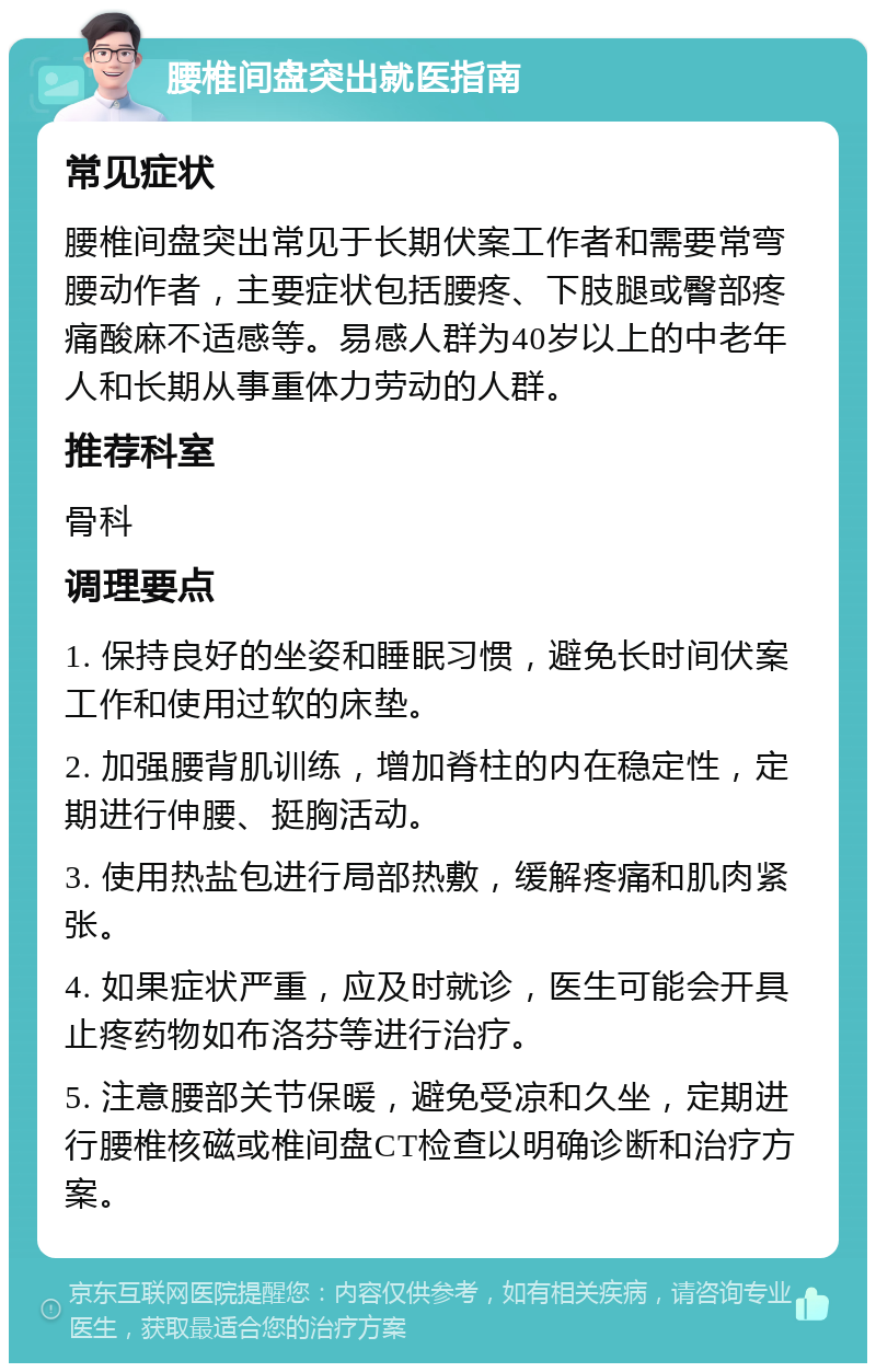 腰椎间盘突出就医指南 常见症状 腰椎间盘突出常见于长期伏案工作者和需要常弯腰动作者，主要症状包括腰疼、下肢腿或臀部疼痛酸麻不适感等。易感人群为40岁以上的中老年人和长期从事重体力劳动的人群。 推荐科室 骨科 调理要点 1. 保持良好的坐姿和睡眠习惯，避免长时间伏案工作和使用过软的床垫。 2. 加强腰背肌训练，增加脊柱的内在稳定性，定期进行伸腰、挺胸活动。 3. 使用热盐包进行局部热敷，缓解疼痛和肌肉紧张。 4. 如果症状严重，应及时就诊，医生可能会开具止疼药物如布洛芬等进行治疗。 5. 注意腰部关节保暖，避免受凉和久坐，定期进行腰椎核磁或椎间盘CT检查以明确诊断和治疗方案。