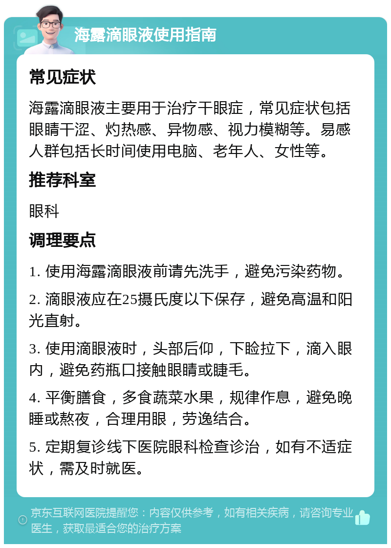 海露滴眼液使用指南 常见症状 海露滴眼液主要用于治疗干眼症，常见症状包括眼睛干涩、灼热感、异物感、视力模糊等。易感人群包括长时间使用电脑、老年人、女性等。 推荐科室 眼科 调理要点 1. 使用海露滴眼液前请先洗手，避免污染药物。 2. 滴眼液应在25摄氏度以下保存，避免高温和阳光直射。 3. 使用滴眼液时，头部后仰，下睑拉下，滴入眼内，避免药瓶口接触眼睛或睫毛。 4. 平衡膳食，多食蔬菜水果，规律作息，避免晚睡或熬夜，合理用眼，劳逸结合。 5. 定期复诊线下医院眼科检查诊治，如有不适症状，需及时就医。