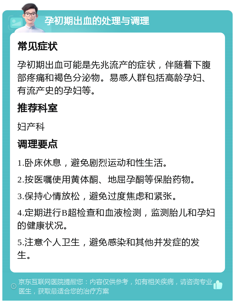 孕初期出血的处理与调理 常见症状 孕初期出血可能是先兆流产的症状，伴随着下腹部疼痛和褐色分泌物。易感人群包括高龄孕妇、有流产史的孕妇等。 推荐科室 妇产科 调理要点 1.卧床休息，避免剧烈运动和性生活。 2.按医嘱使用黄体酮、地屈孕酮等保胎药物。 3.保持心情放松，避免过度焦虑和紧张。 4.定期进行B超检查和血液检测，监测胎儿和孕妇的健康状况。 5.注意个人卫生，避免感染和其他并发症的发生。