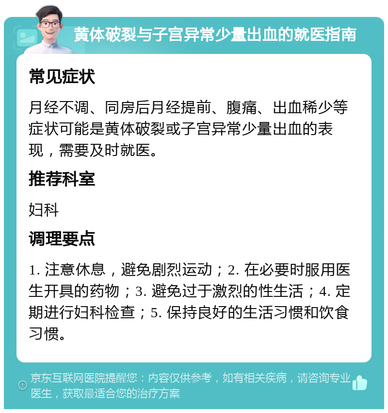 黄体破裂与子宫异常少量出血的就医指南 常见症状 月经不调、同房后月经提前、腹痛、出血稀少等症状可能是黄体破裂或子宫异常少量出血的表现，需要及时就医。 推荐科室 妇科 调理要点 1. 注意休息，避免剧烈运动；2. 在必要时服用医生开具的药物；3. 避免过于激烈的性生活；4. 定期进行妇科检查；5. 保持良好的生活习惯和饮食习惯。