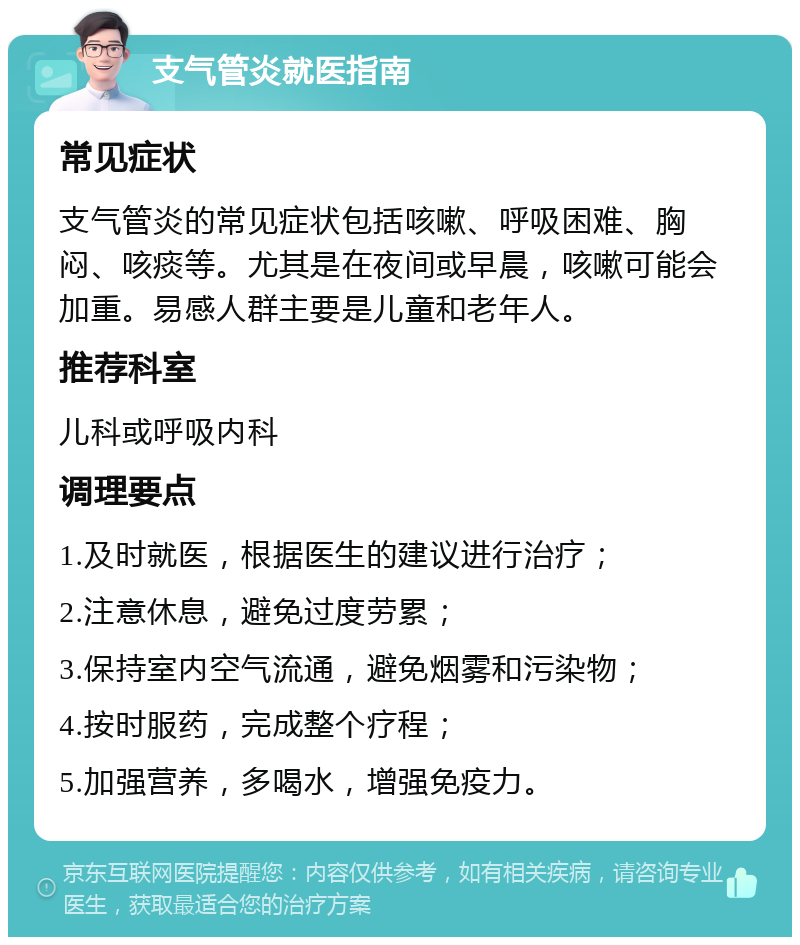 支气管炎就医指南 常见症状 支气管炎的常见症状包括咳嗽、呼吸困难、胸闷、咳痰等。尤其是在夜间或早晨，咳嗽可能会加重。易感人群主要是儿童和老年人。 推荐科室 儿科或呼吸内科 调理要点 1.及时就医，根据医生的建议进行治疗； 2.注意休息，避免过度劳累； 3.保持室内空气流通，避免烟雾和污染物； 4.按时服药，完成整个疗程； 5.加强营养，多喝水，增强免疫力。