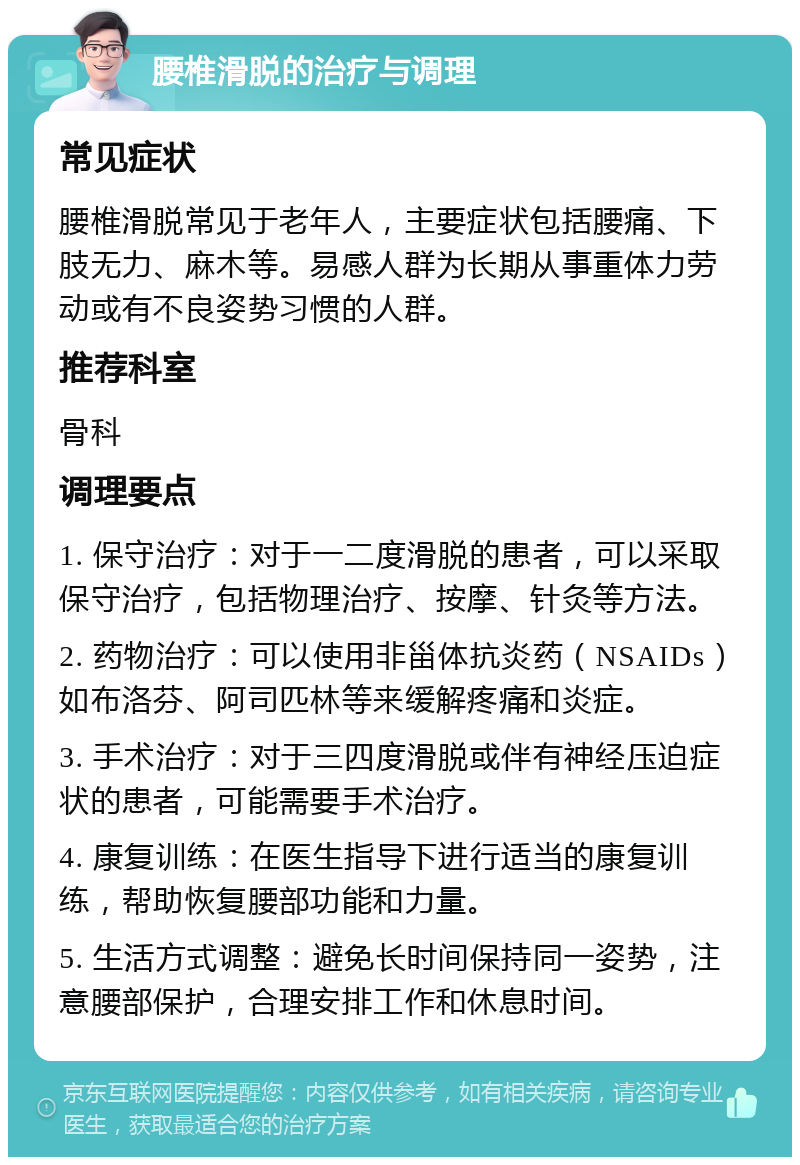 腰椎滑脱的治疗与调理 常见症状 腰椎滑脱常见于老年人，主要症状包括腰痛、下肢无力、麻木等。易感人群为长期从事重体力劳动或有不良姿势习惯的人群。 推荐科室 骨科 调理要点 1. 保守治疗：对于一二度滑脱的患者，可以采取保守治疗，包括物理治疗、按摩、针灸等方法。 2. 药物治疗：可以使用非甾体抗炎药（NSAIDs）如布洛芬、阿司匹林等来缓解疼痛和炎症。 3. 手术治疗：对于三四度滑脱或伴有神经压迫症状的患者，可能需要手术治疗。 4. 康复训练：在医生指导下进行适当的康复训练，帮助恢复腰部功能和力量。 5. 生活方式调整：避免长时间保持同一姿势，注意腰部保护，合理安排工作和休息时间。