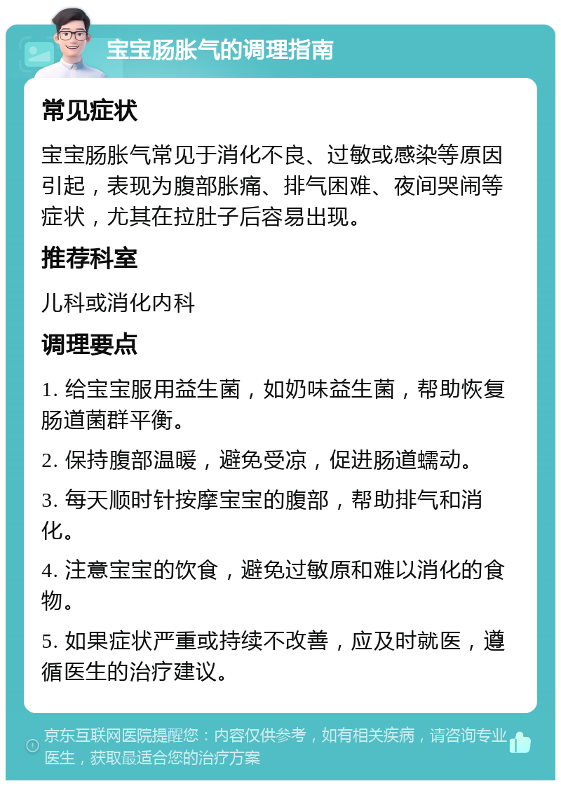 宝宝肠胀气的调理指南 常见症状 宝宝肠胀气常见于消化不良、过敏或感染等原因引起，表现为腹部胀痛、排气困难、夜间哭闹等症状，尤其在拉肚子后容易出现。 推荐科室 儿科或消化内科 调理要点 1. 给宝宝服用益生菌，如奶味益生菌，帮助恢复肠道菌群平衡。 2. 保持腹部温暖，避免受凉，促进肠道蠕动。 3. 每天顺时针按摩宝宝的腹部，帮助排气和消化。 4. 注意宝宝的饮食，避免过敏原和难以消化的食物。 5. 如果症状严重或持续不改善，应及时就医，遵循医生的治疗建议。