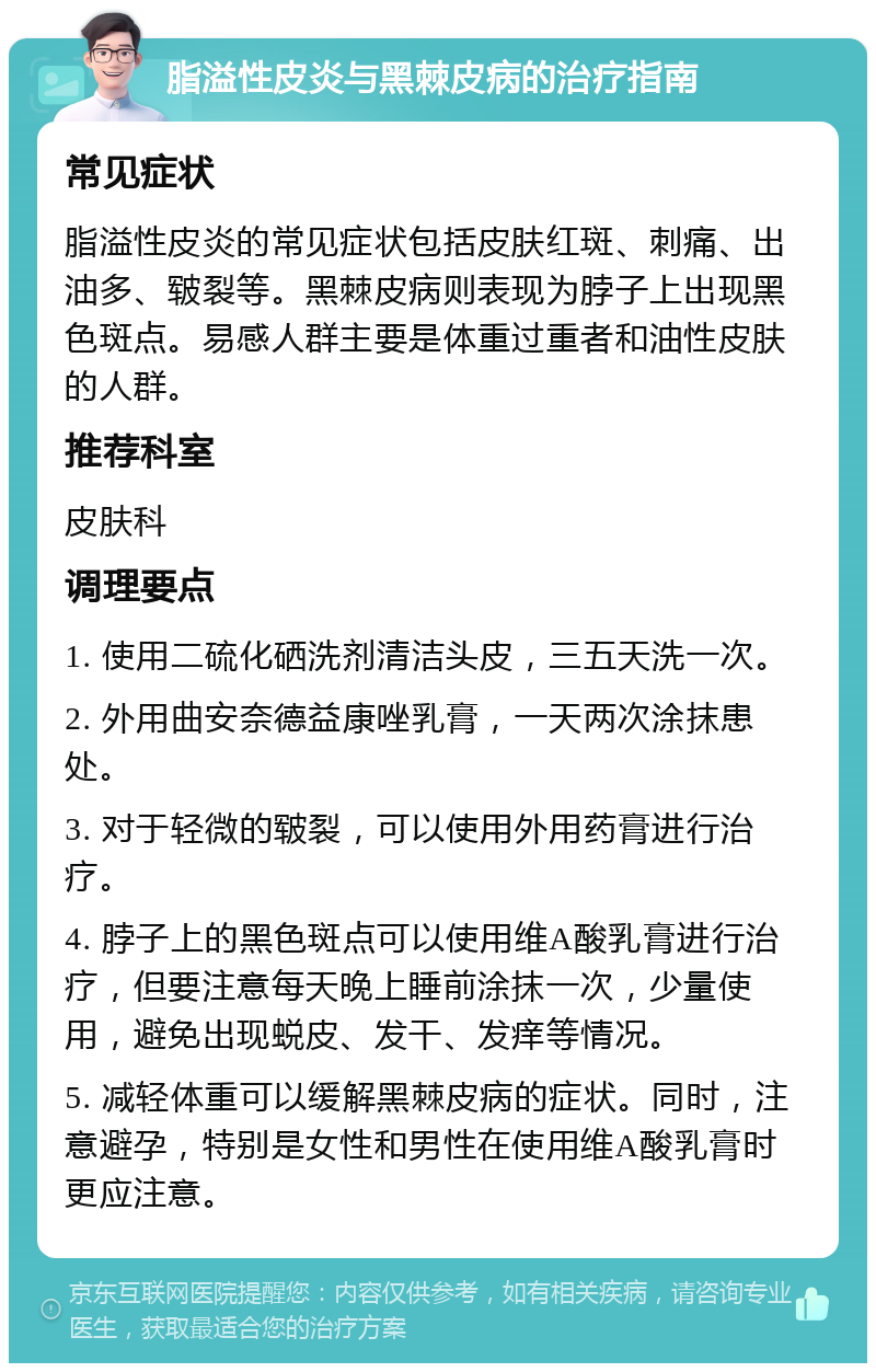 脂溢性皮炎与黑棘皮病的治疗指南 常见症状 脂溢性皮炎的常见症状包括皮肤红斑、刺痛、出油多、皲裂等。黑棘皮病则表现为脖子上出现黑色斑点。易感人群主要是体重过重者和油性皮肤的人群。 推荐科室 皮肤科 调理要点 1. 使用二硫化硒洗剂清洁头皮，三五天洗一次。 2. 外用曲安奈德益康唑乳膏，一天两次涂抹患处。 3. 对于轻微的皲裂，可以使用外用药膏进行治疗。 4. 脖子上的黑色斑点可以使用维A酸乳膏进行治疗，但要注意每天晚上睡前涂抹一次，少量使用，避免出现蜕皮、发干、发痒等情况。 5. 减轻体重可以缓解黑棘皮病的症状。同时，注意避孕，特别是女性和男性在使用维A酸乳膏时更应注意。