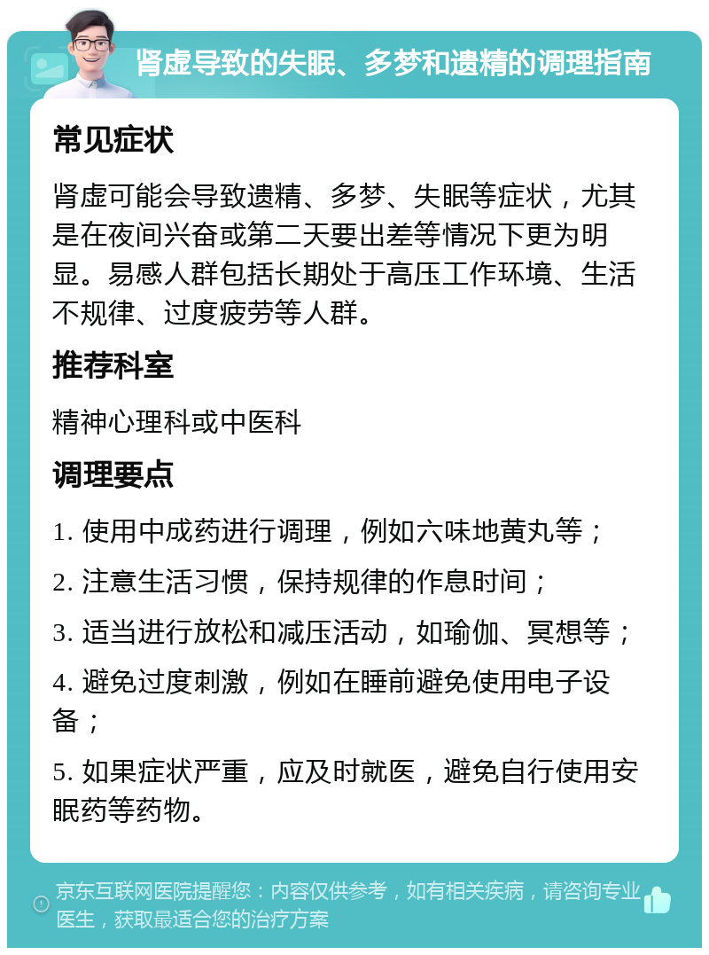 肾虚导致的失眠、多梦和遗精的调理指南 常见症状 肾虚可能会导致遗精、多梦、失眠等症状，尤其是在夜间兴奋或第二天要出差等情况下更为明显。易感人群包括长期处于高压工作环境、生活不规律、过度疲劳等人群。 推荐科室 精神心理科或中医科 调理要点 1. 使用中成药进行调理，例如六味地黄丸等； 2. 注意生活习惯，保持规律的作息时间； 3. 适当进行放松和减压活动，如瑜伽、冥想等； 4. 避免过度刺激，例如在睡前避免使用电子设备； 5. 如果症状严重，应及时就医，避免自行使用安眠药等药物。