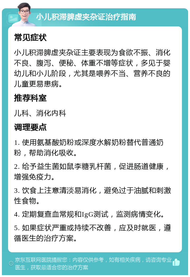 小儿积滞脾虚夹杂证治疗指南 常见症状 小儿积滞脾虚夹杂证主要表现为食欲不振、消化不良、腹泻、便秘、体重不增等症状，多见于婴幼儿和小儿阶段，尤其是喂养不当、营养不良的儿童更易患病。 推荐科室 儿科、消化内科 调理要点 1. 使用氨基酸奶粉或深度水解奶粉替代普通奶粉，帮助消化吸收。 2. 给予益生菌如鼠李糖乳杆菌，促进肠道健康，增强免疫力。 3. 饮食上注意清淡易消化，避免过于油腻和刺激性食物。 4. 定期复查血常规和IgG测试，监测病情变化。 5. 如果症状严重或持续不改善，应及时就医，遵循医生的治疗方案。