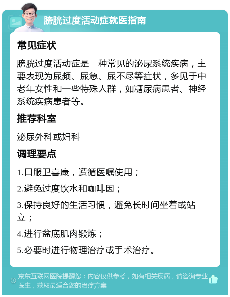 膀胱过度活动症就医指南 常见症状 膀胱过度活动症是一种常见的泌尿系统疾病，主要表现为尿频、尿急、尿不尽等症状，多见于中老年女性和一些特殊人群，如糖尿病患者、神经系统疾病患者等。 推荐科室 泌尿外科或妇科 调理要点 1.口服卫喜康，遵循医嘱使用； 2.避免过度饮水和咖啡因； 3.保持良好的生活习惯，避免长时间坐着或站立； 4.进行盆底肌肉锻炼； 5.必要时进行物理治疗或手术治疗。