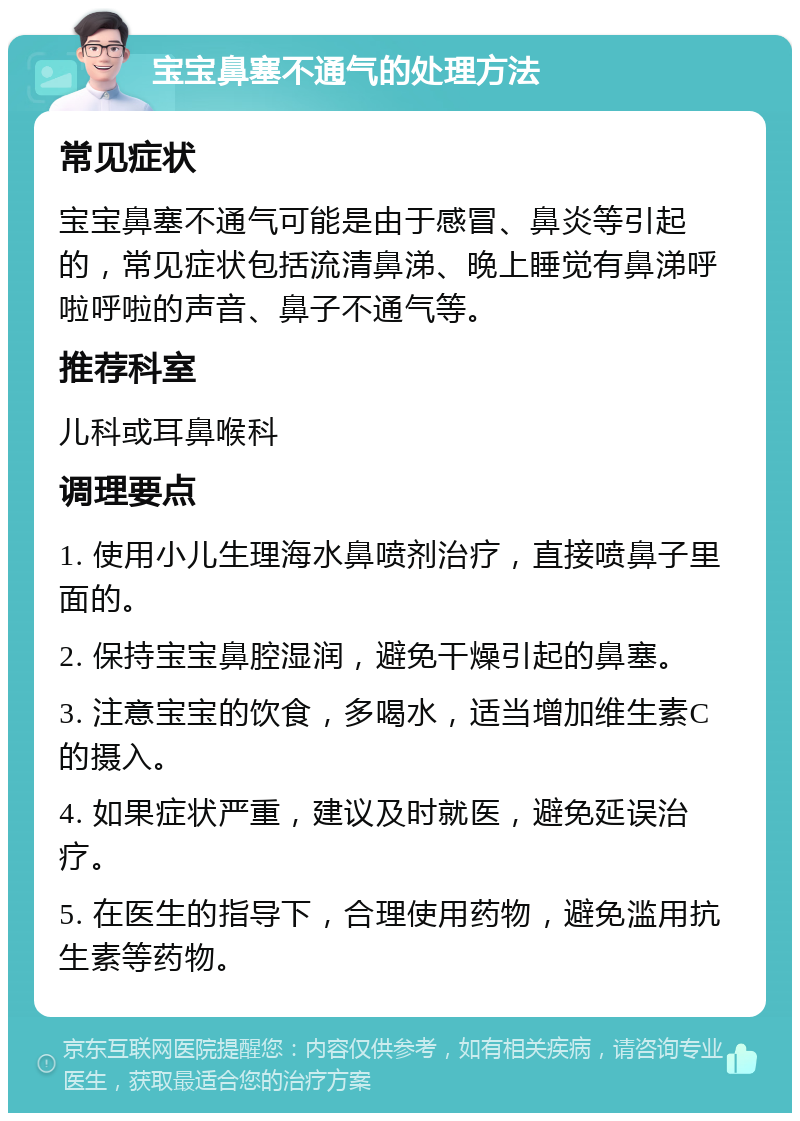 宝宝鼻塞不通气的处理方法 常见症状 宝宝鼻塞不通气可能是由于感冒、鼻炎等引起的，常见症状包括流清鼻涕、晚上睡觉有鼻涕呼啦呼啦的声音、鼻子不通气等。 推荐科室 儿科或耳鼻喉科 调理要点 1. 使用小儿生理海水鼻喷剂治疗，直接喷鼻子里面的。 2. 保持宝宝鼻腔湿润，避免干燥引起的鼻塞。 3. 注意宝宝的饮食，多喝水，适当增加维生素C的摄入。 4. 如果症状严重，建议及时就医，避免延误治疗。 5. 在医生的指导下，合理使用药物，避免滥用抗生素等药物。