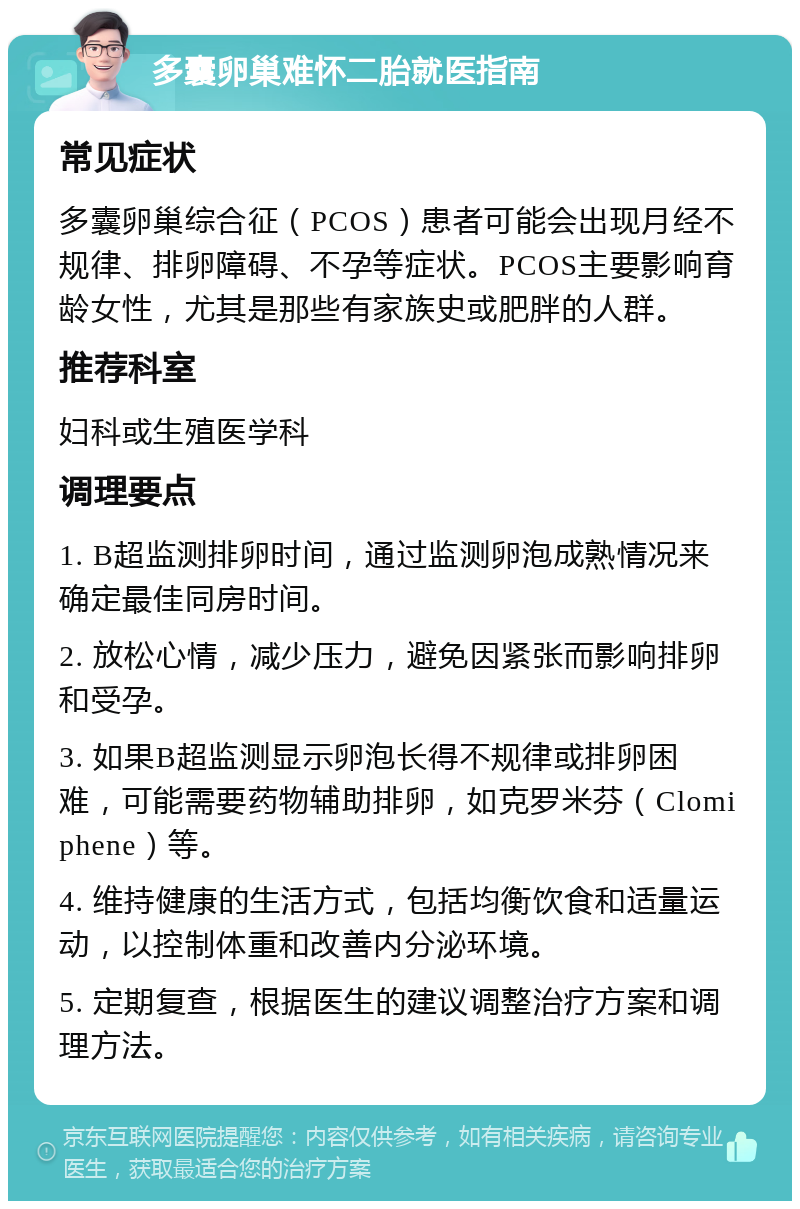 多囊卵巢难怀二胎就医指南 常见症状 多囊卵巢综合征（PCOS）患者可能会出现月经不规律、排卵障碍、不孕等症状。PCOS主要影响育龄女性，尤其是那些有家族史或肥胖的人群。 推荐科室 妇科或生殖医学科 调理要点 1. B超监测排卵时间，通过监测卵泡成熟情况来确定最佳同房时间。 2. 放松心情，减少压力，避免因紧张而影响排卵和受孕。 3. 如果B超监测显示卵泡长得不规律或排卵困难，可能需要药物辅助排卵，如克罗米芬（Clomiphene）等。 4. 维持健康的生活方式，包括均衡饮食和适量运动，以控制体重和改善内分泌环境。 5. 定期复查，根据医生的建议调整治疗方案和调理方法。