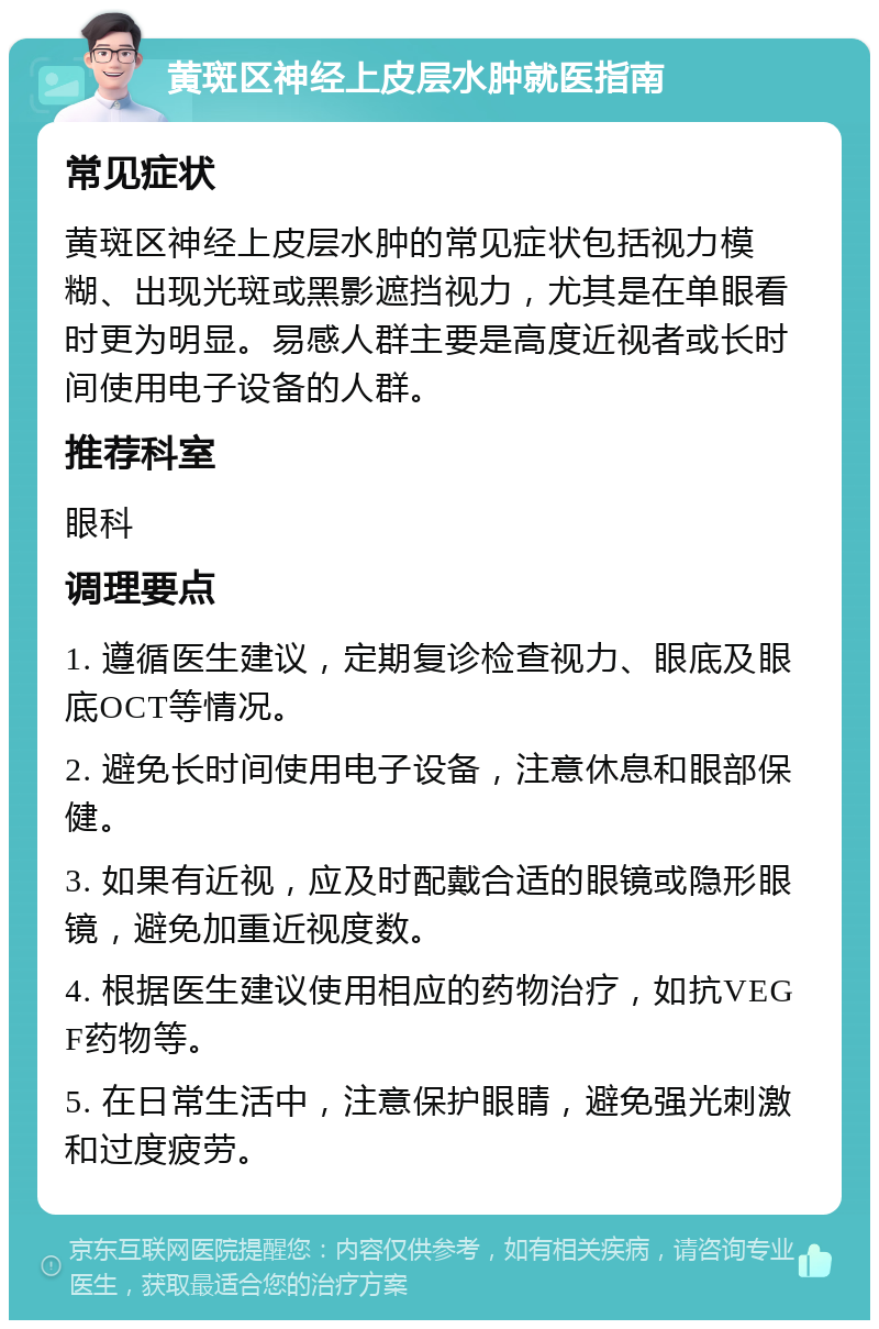 黄斑区神经上皮层水肿就医指南 常见症状 黄斑区神经上皮层水肿的常见症状包括视力模糊、出现光斑或黑影遮挡视力，尤其是在单眼看时更为明显。易感人群主要是高度近视者或长时间使用电子设备的人群。 推荐科室 眼科 调理要点 1. 遵循医生建议，定期复诊检查视力、眼底及眼底OCT等情况。 2. 避免长时间使用电子设备，注意休息和眼部保健。 3. 如果有近视，应及时配戴合适的眼镜或隐形眼镜，避免加重近视度数。 4. 根据医生建议使用相应的药物治疗，如抗VEGF药物等。 5. 在日常生活中，注意保护眼睛，避免强光刺激和过度疲劳。