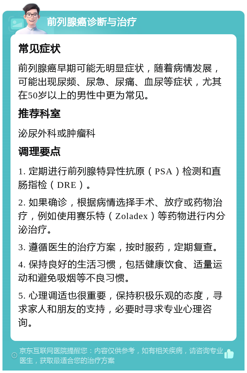 前列腺癌诊断与治疗 常见症状 前列腺癌早期可能无明显症状，随着病情发展，可能出现尿频、尿急、尿痛、血尿等症状，尤其在50岁以上的男性中更为常见。 推荐科室 泌尿外科或肿瘤科 调理要点 1. 定期进行前列腺特异性抗原（PSA）检测和直肠指检（DRE）。 2. 如果确诊，根据病情选择手术、放疗或药物治疗，例如使用赛乐特（Zoladex）等药物进行内分泌治疗。 3. 遵循医生的治疗方案，按时服药，定期复查。 4. 保持良好的生活习惯，包括健康饮食、适量运动和避免吸烟等不良习惯。 5. 心理调适也很重要，保持积极乐观的态度，寻求家人和朋友的支持，必要时寻求专业心理咨询。