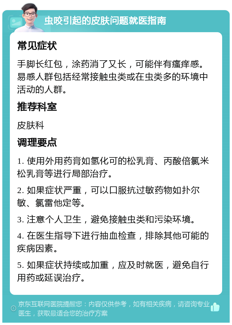 虫咬引起的皮肤问题就医指南 常见症状 手脚长红包，涂药消了又长，可能伴有瘙痒感。易感人群包括经常接触虫类或在虫类多的环境中活动的人群。 推荐科室 皮肤科 调理要点 1. 使用外用药膏如氢化可的松乳膏、丙酸倍氯米松乳膏等进行局部治疗。 2. 如果症状严重，可以口服抗过敏药物如扑尔敏、氯雷他定等。 3. 注意个人卫生，避免接触虫类和污染环境。 4. 在医生指导下进行抽血检查，排除其他可能的疾病因素。 5. 如果症状持续或加重，应及时就医，避免自行用药或延误治疗。