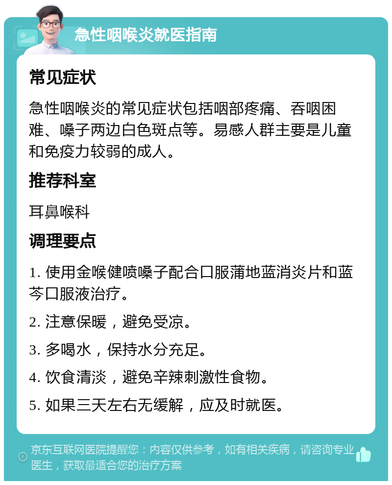 急性咽喉炎就医指南 常见症状 急性咽喉炎的常见症状包括咽部疼痛、吞咽困难、嗓子两边白色斑点等。易感人群主要是儿童和免疫力较弱的成人。 推荐科室 耳鼻喉科 调理要点 1. 使用金喉健喷嗓子配合口服蒲地蓝消炎片和蓝芩口服液治疗。 2. 注意保暖，避免受凉。 3. 多喝水，保持水分充足。 4. 饮食清淡，避免辛辣刺激性食物。 5. 如果三天左右无缓解，应及时就医。