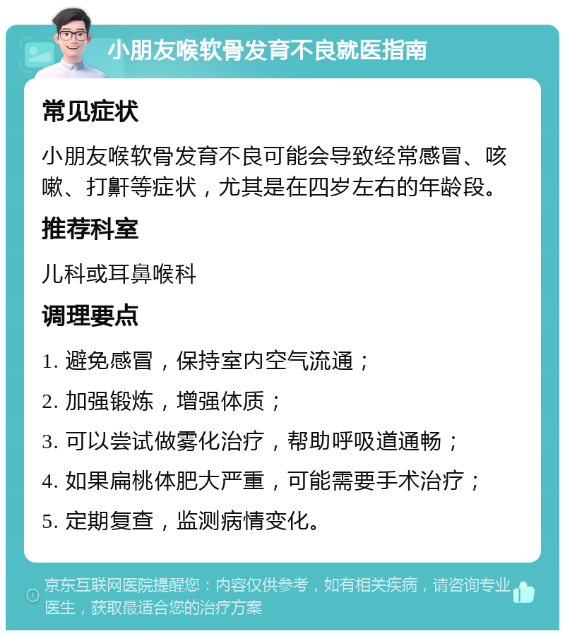 小朋友喉软骨发育不良就医指南 常见症状 小朋友喉软骨发育不良可能会导致经常感冒、咳嗽、打鼾等症状，尤其是在四岁左右的年龄段。 推荐科室 儿科或耳鼻喉科 调理要点 1. 避免感冒，保持室内空气流通； 2. 加强锻炼，增强体质； 3. 可以尝试做雾化治疗，帮助呼吸道通畅； 4. 如果扁桃体肥大严重，可能需要手术治疗； 5. 定期复查，监测病情变化。