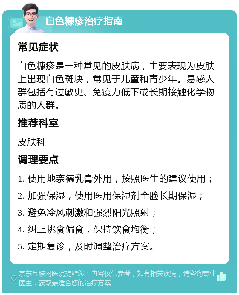 白色糠疹治疗指南 常见症状 白色糠疹是一种常见的皮肤病，主要表现为皮肤上出现白色斑块，常见于儿童和青少年。易感人群包括有过敏史、免疫力低下或长期接触化学物质的人群。 推荐科室 皮肤科 调理要点 1. 使用地奈德乳膏外用，按照医生的建议使用； 2. 加强保湿，使用医用保湿剂全脸长期保湿； 3. 避免冷风刺激和强烈阳光照射； 4. 纠正挑食偏食，保持饮食均衡； 5. 定期复诊，及时调整治疗方案。