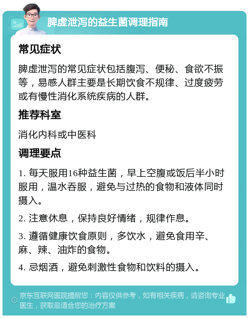 脾虚泄泻的益生菌调理指南 常见症状 脾虚泄泻的常见症状包括腹泻、便秘、食欲不振等，易感人群主要是长期饮食不规律、过度疲劳或有慢性消化系统疾病的人群。 推荐科室 消化内科或中医科 调理要点 1. 每天服用16种益生菌，早上空腹或饭后半小时服用，温水吞服，避免与过热的食物和液体同时摄入。 2. 注意休息，保持良好情绪，规律作息。 3. 遵循健康饮食原则，多饮水，避免食用辛、麻、辣、油炸的食物。 4. 忌烟酒，避免刺激性食物和饮料的摄入。