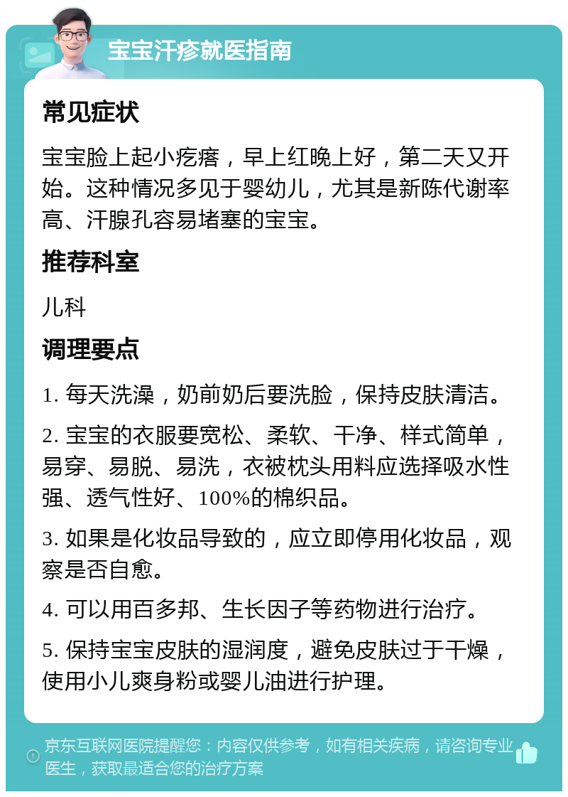 宝宝汗疹就医指南 常见症状 宝宝脸上起小疙瘩，早上红晚上好，第二天又开始。这种情况多见于婴幼儿，尤其是新陈代谢率高、汗腺孔容易堵塞的宝宝。 推荐科室 儿科 调理要点 1. 每天洗澡，奶前奶后要洗脸，保持皮肤清洁。 2. 宝宝的衣服要宽松、柔软、干净、样式简单，易穿、易脱、易洗，衣被枕头用料应选择吸水性强、透气性好、100%的棉织品。 3. 如果是化妆品导致的，应立即停用化妆品，观察是否自愈。 4. 可以用百多邦、生长因子等药物进行治疗。 5. 保持宝宝皮肤的湿润度，避免皮肤过于干燥，使用小儿爽身粉或婴儿油进行护理。