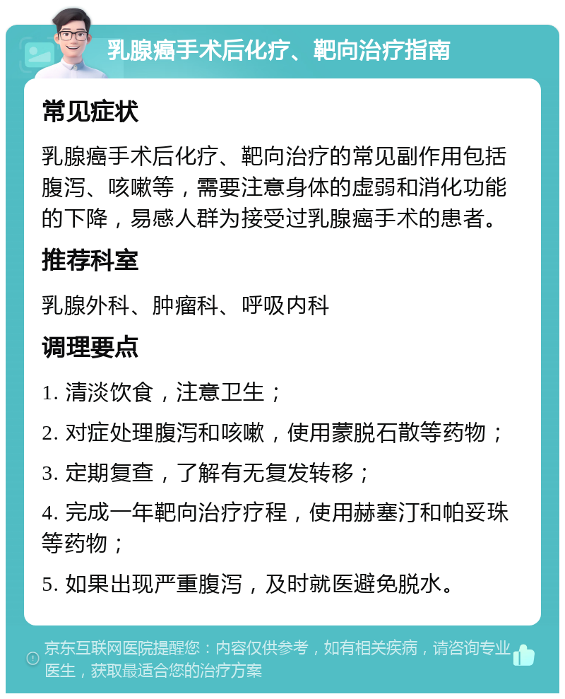 乳腺癌手术后化疗、靶向治疗指南 常见症状 乳腺癌手术后化疗、靶向治疗的常见副作用包括腹泻、咳嗽等，需要注意身体的虚弱和消化功能的下降，易感人群为接受过乳腺癌手术的患者。 推荐科室 乳腺外科、肿瘤科、呼吸内科 调理要点 1. 清淡饮食，注意卫生； 2. 对症处理腹泻和咳嗽，使用蒙脱石散等药物； 3. 定期复查，了解有无复发转移； 4. 完成一年靶向治疗疗程，使用赫塞汀和帕妥珠等药物； 5. 如果出现严重腹泻，及时就医避免脱水。