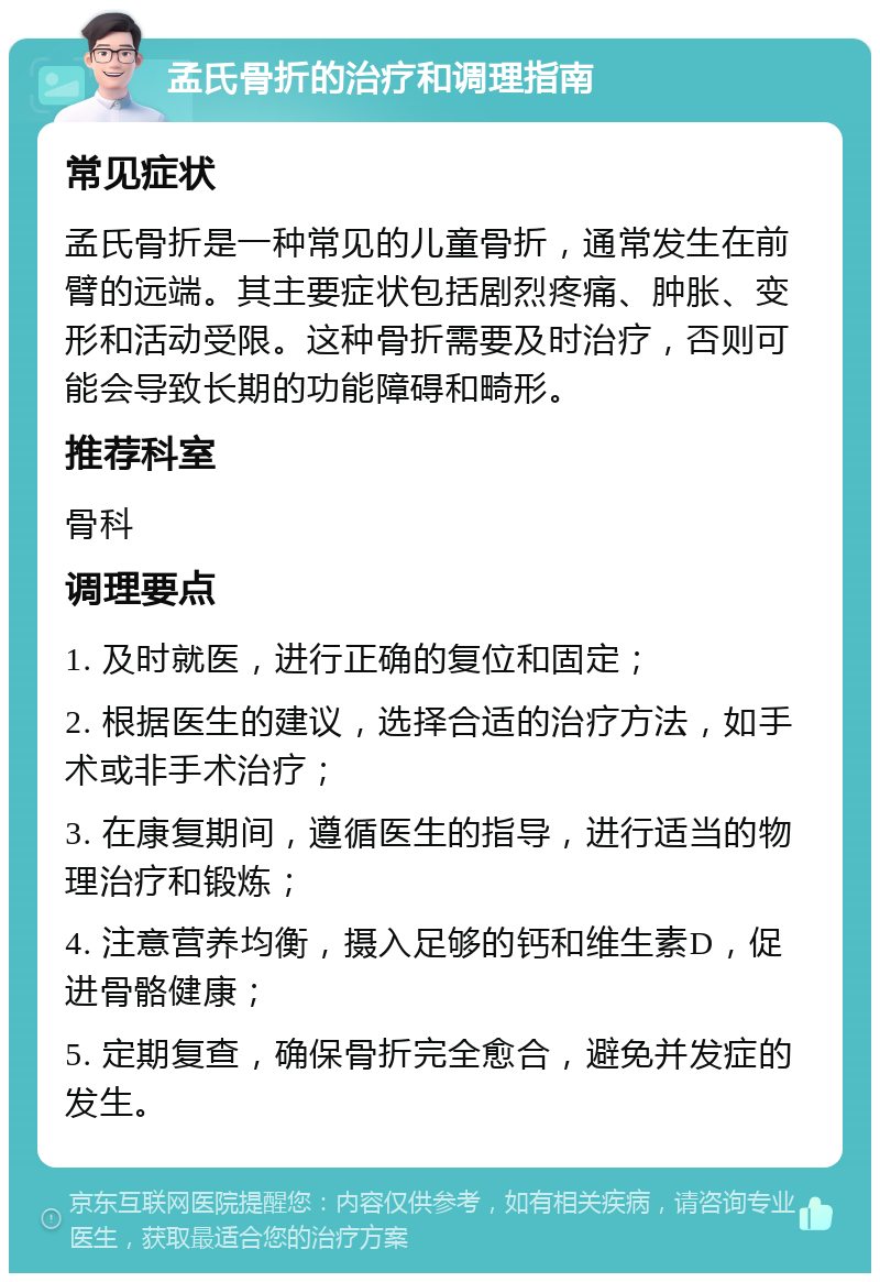 孟氏骨折的治疗和调理指南 常见症状 孟氏骨折是一种常见的儿童骨折，通常发生在前臂的远端。其主要症状包括剧烈疼痛、肿胀、变形和活动受限。这种骨折需要及时治疗，否则可能会导致长期的功能障碍和畸形。 推荐科室 骨科 调理要点 1. 及时就医，进行正确的复位和固定； 2. 根据医生的建议，选择合适的治疗方法，如手术或非手术治疗； 3. 在康复期间，遵循医生的指导，进行适当的物理治疗和锻炼； 4. 注意营养均衡，摄入足够的钙和维生素D，促进骨骼健康； 5. 定期复查，确保骨折完全愈合，避免并发症的发生。