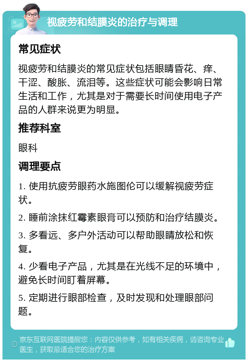 视疲劳和结膜炎的治疗与调理 常见症状 视疲劳和结膜炎的常见症状包括眼睛昏花、痒、干涩、酸胀、流泪等。这些症状可能会影响日常生活和工作，尤其是对于需要长时间使用电子产品的人群来说更为明显。 推荐科室 眼科 调理要点 1. 使用抗疲劳眼药水施图伦可以缓解视疲劳症状。 2. 睡前涂抹红霉素眼膏可以预防和治疗结膜炎。 3. 多看远、多户外活动可以帮助眼睛放松和恢复。 4. 少看电子产品，尤其是在光线不足的环境中，避免长时间盯着屏幕。 5. 定期进行眼部检查，及时发现和处理眼部问题。