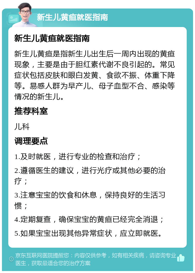 新生儿黄疸就医指南 新生儿黄疸就医指南 新生儿黄疸是指新生儿出生后一周内出现的黄疸现象，主要是由于胆红素代谢不良引起的。常见症状包括皮肤和眼白发黄、食欲不振、体重下降等。易感人群为早产儿、母子血型不合、感染等情况的新生儿。 推荐科室 儿科 调理要点 1.及时就医，进行专业的检查和治疗； 2.遵循医生的建议，进行光疗或其他必要的治疗； 3.注意宝宝的饮食和休息，保持良好的生活习惯； 4.定期复查，确保宝宝的黄疸已经完全消退； 5.如果宝宝出现其他异常症状，应立即就医。