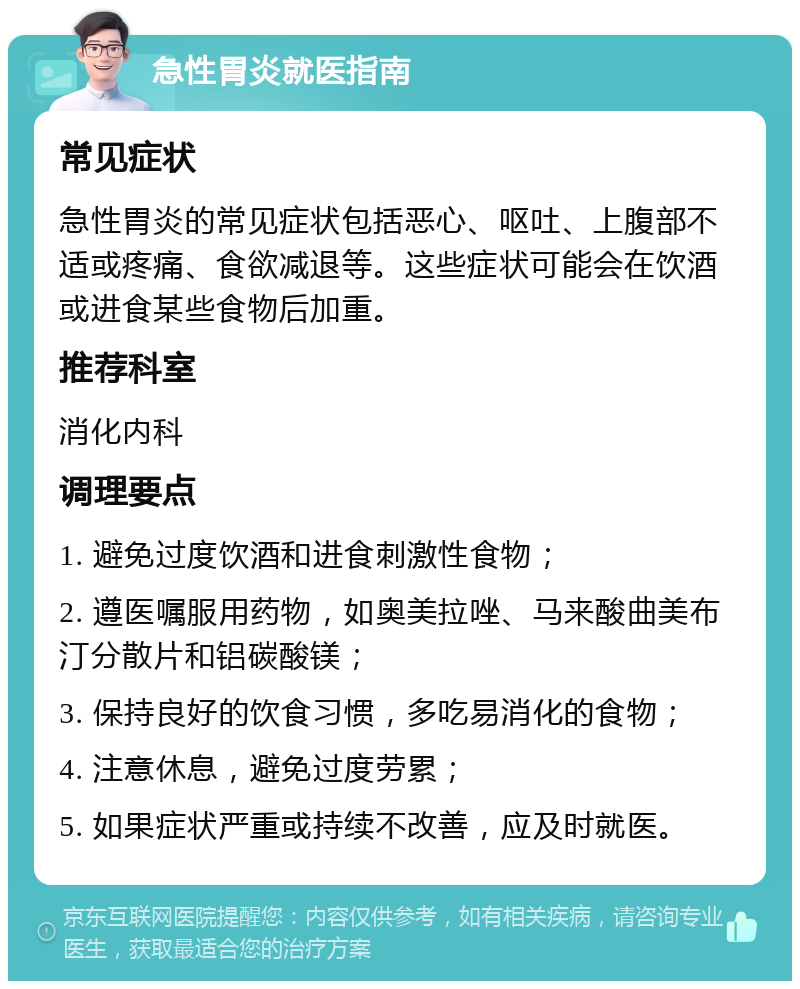 急性胃炎就医指南 常见症状 急性胃炎的常见症状包括恶心、呕吐、上腹部不适或疼痛、食欲减退等。这些症状可能会在饮酒或进食某些食物后加重。 推荐科室 消化内科 调理要点 1. 避免过度饮酒和进食刺激性食物； 2. 遵医嘱服用药物，如奥美拉唑、马来酸曲美布汀分散片和铝碳酸镁； 3. 保持良好的饮食习惯，多吃易消化的食物； 4. 注意休息，避免过度劳累； 5. 如果症状严重或持续不改善，应及时就医。