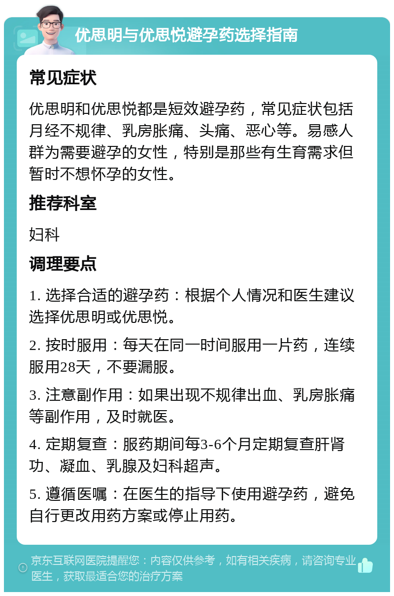 优思明与优思悦避孕药选择指南 常见症状 优思明和优思悦都是短效避孕药，常见症状包括月经不规律、乳房胀痛、头痛、恶心等。易感人群为需要避孕的女性，特别是那些有生育需求但暂时不想怀孕的女性。 推荐科室 妇科 调理要点 1. 选择合适的避孕药：根据个人情况和医生建议选择优思明或优思悦。 2. 按时服用：每天在同一时间服用一片药，连续服用28天，不要漏服。 3. 注意副作用：如果出现不规律出血、乳房胀痛等副作用，及时就医。 4. 定期复查：服药期间每3-6个月定期复查肝肾功、凝血、乳腺及妇科超声。 5. 遵循医嘱：在医生的指导下使用避孕药，避免自行更改用药方案或停止用药。