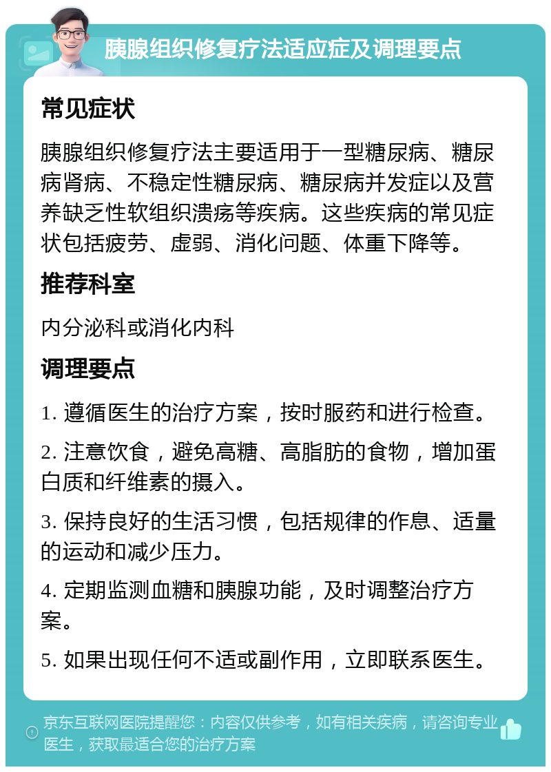 胰腺组织修复疗法适应症及调理要点 常见症状 胰腺组织修复疗法主要适用于一型糖尿病、糖尿病肾病、不稳定性糖尿病、糖尿病并发症以及营养缺乏性软组织溃疡等疾病。这些疾病的常见症状包括疲劳、虚弱、消化问题、体重下降等。 推荐科室 内分泌科或消化内科 调理要点 1. 遵循医生的治疗方案，按时服药和进行检查。 2. 注意饮食，避免高糖、高脂肪的食物，增加蛋白质和纤维素的摄入。 3. 保持良好的生活习惯，包括规律的作息、适量的运动和减少压力。 4. 定期监测血糖和胰腺功能，及时调整治疗方案。 5. 如果出现任何不适或副作用，立即联系医生。