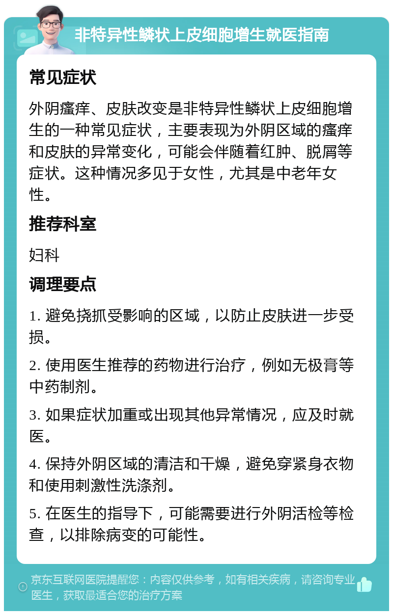 非特异性鳞状上皮细胞增生就医指南 常见症状 外阴瘙痒、皮肤改变是非特异性鳞状上皮细胞增生的一种常见症状，主要表现为外阴区域的瘙痒和皮肤的异常变化，可能会伴随着红肿、脱屑等症状。这种情况多见于女性，尤其是中老年女性。 推荐科室 妇科 调理要点 1. 避免挠抓受影响的区域，以防止皮肤进一步受损。 2. 使用医生推荐的药物进行治疗，例如无极膏等中药制剂。 3. 如果症状加重或出现其他异常情况，应及时就医。 4. 保持外阴区域的清洁和干燥，避免穿紧身衣物和使用刺激性洗涤剂。 5. 在医生的指导下，可能需要进行外阴活检等检查，以排除病变的可能性。