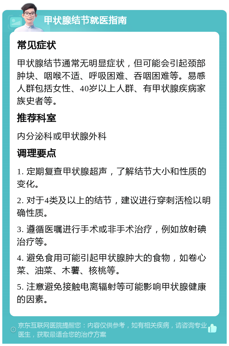 甲状腺结节就医指南 常见症状 甲状腺结节通常无明显症状，但可能会引起颈部肿块、咽喉不适、呼吸困难、吞咽困难等。易感人群包括女性、40岁以上人群、有甲状腺疾病家族史者等。 推荐科室 内分泌科或甲状腺外科 调理要点 1. 定期复查甲状腺超声，了解结节大小和性质的变化。 2. 对于4类及以上的结节，建议进行穿刺活检以明确性质。 3. 遵循医嘱进行手术或非手术治疗，例如放射碘治疗等。 4. 避免食用可能引起甲状腺肿大的食物，如卷心菜、油菜、木薯、核桃等。 5. 注意避免接触电离辐射等可能影响甲状腺健康的因素。