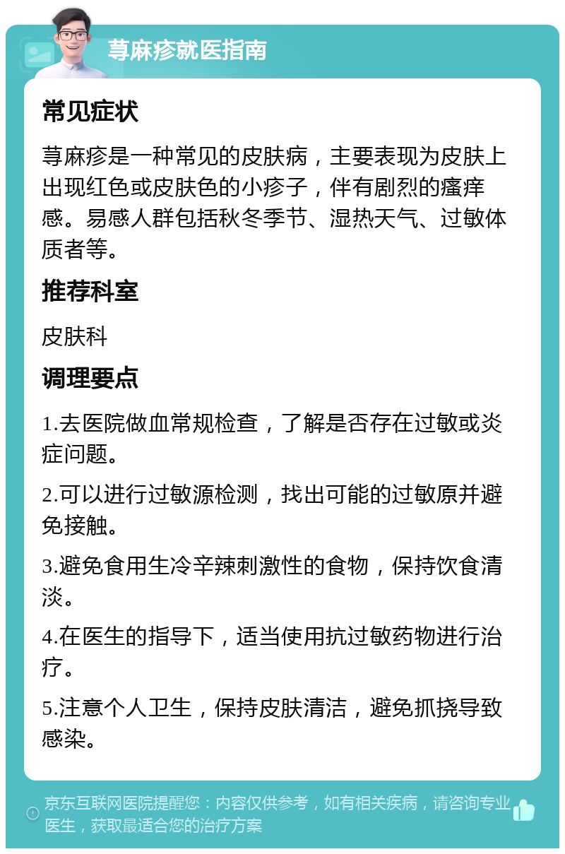 荨麻疹就医指南 常见症状 荨麻疹是一种常见的皮肤病，主要表现为皮肤上出现红色或皮肤色的小疹子，伴有剧烈的瘙痒感。易感人群包括秋冬季节、湿热天气、过敏体质者等。 推荐科室 皮肤科 调理要点 1.去医院做血常规检查，了解是否存在过敏或炎症问题。 2.可以进行过敏源检测，找出可能的过敏原并避免接触。 3.避免食用生冷辛辣刺激性的食物，保持饮食清淡。 4.在医生的指导下，适当使用抗过敏药物进行治疗。 5.注意个人卫生，保持皮肤清洁，避免抓挠导致感染。