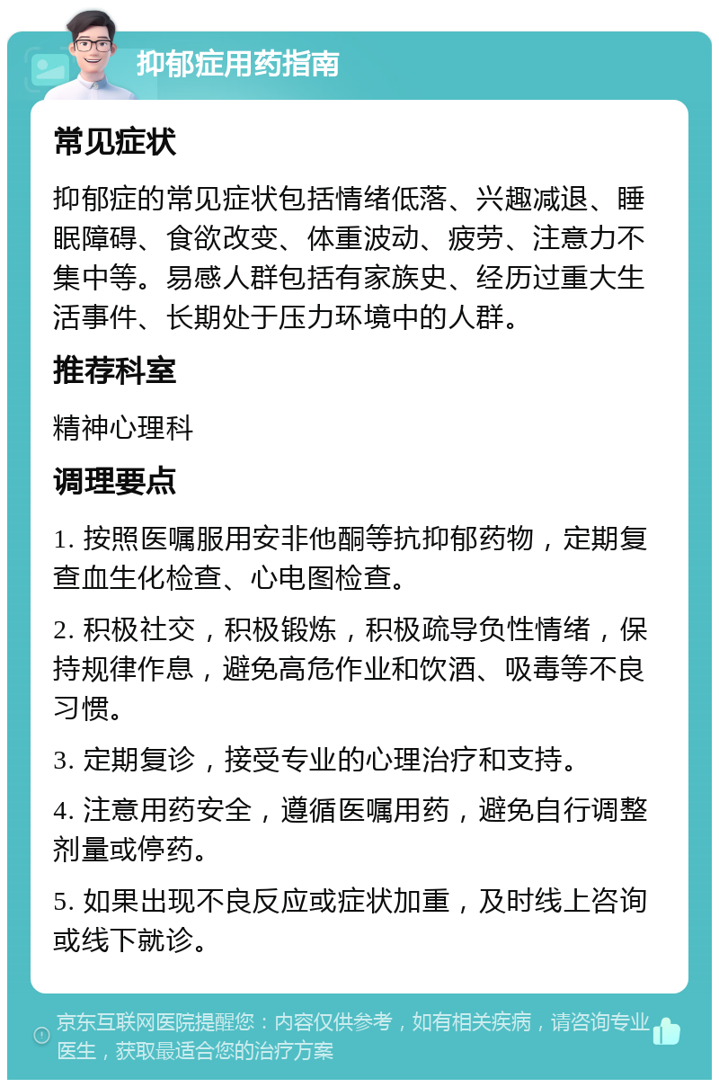 抑郁症用药指南 常见症状 抑郁症的常见症状包括情绪低落、兴趣减退、睡眠障碍、食欲改变、体重波动、疲劳、注意力不集中等。易感人群包括有家族史、经历过重大生活事件、长期处于压力环境中的人群。 推荐科室 精神心理科 调理要点 1. 按照医嘱服用安非他酮等抗抑郁药物，定期复查血生化检查、心电图检查。 2. 积极社交，积极锻炼，积极疏导负性情绪，保持规律作息，避免高危作业和饮酒、吸毒等不良习惯。 3. 定期复诊，接受专业的心理治疗和支持。 4. 注意用药安全，遵循医嘱用药，避免自行调整剂量或停药。 5. 如果出现不良反应或症状加重，及时线上咨询或线下就诊。