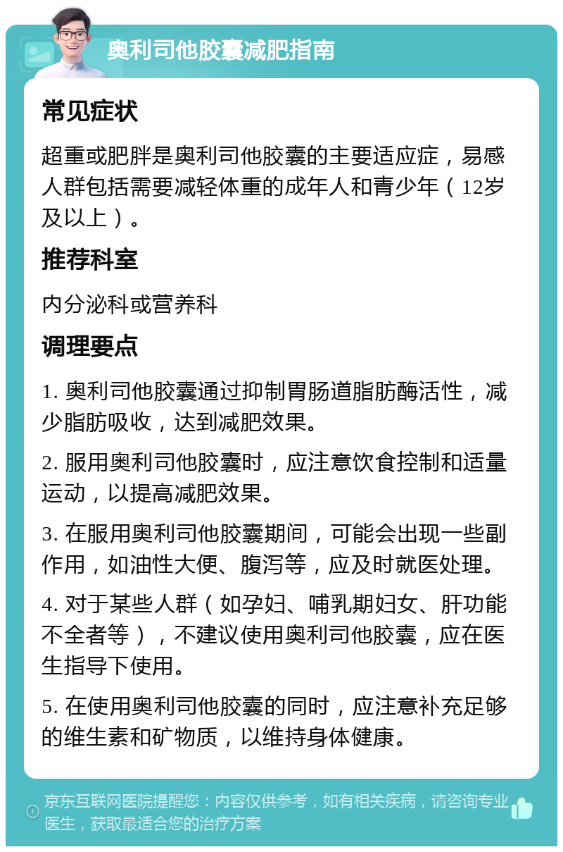 奥利司他胶囊减肥指南 常见症状 超重或肥胖是奥利司他胶囊的主要适应症，易感人群包括需要减轻体重的成年人和青少年（12岁及以上）。 推荐科室 内分泌科或营养科 调理要点 1. 奥利司他胶囊通过抑制胃肠道脂肪酶活性，减少脂肪吸收，达到减肥效果。 2. 服用奥利司他胶囊时，应注意饮食控制和适量运动，以提高减肥效果。 3. 在服用奥利司他胶囊期间，可能会出现一些副作用，如油性大便、腹泻等，应及时就医处理。 4. 对于某些人群（如孕妇、哺乳期妇女、肝功能不全者等），不建议使用奥利司他胶囊，应在医生指导下使用。 5. 在使用奥利司他胶囊的同时，应注意补充足够的维生素和矿物质，以维持身体健康。