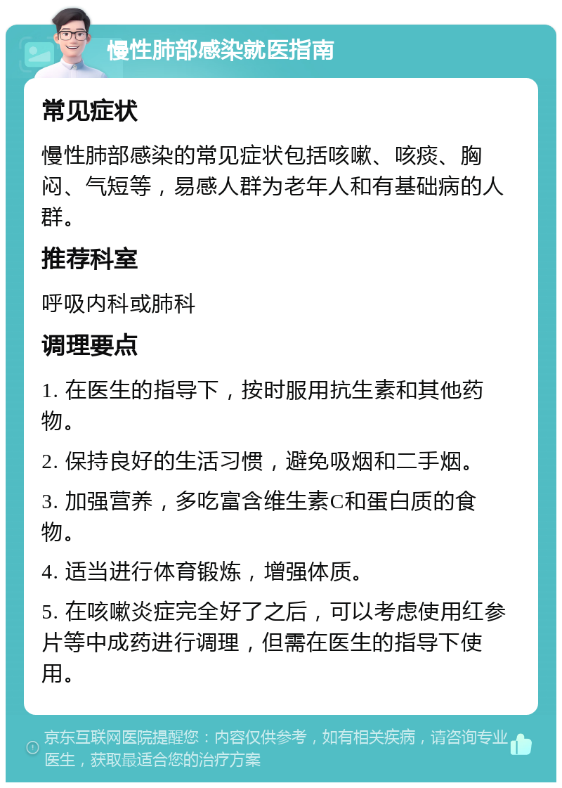 慢性肺部感染就医指南 常见症状 慢性肺部感染的常见症状包括咳嗽、咳痰、胸闷、气短等，易感人群为老年人和有基础病的人群。 推荐科室 呼吸内科或肺科 调理要点 1. 在医生的指导下，按时服用抗生素和其他药物。 2. 保持良好的生活习惯，避免吸烟和二手烟。 3. 加强营养，多吃富含维生素C和蛋白质的食物。 4. 适当进行体育锻炼，增强体质。 5. 在咳嗽炎症完全好了之后，可以考虑使用红参片等中成药进行调理，但需在医生的指导下使用。