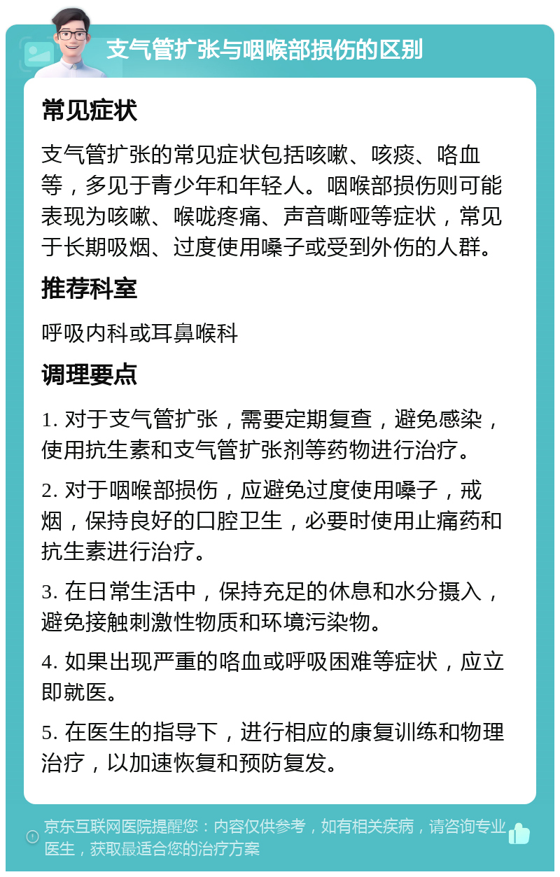 支气管扩张与咽喉部损伤的区别 常见症状 支气管扩张的常见症状包括咳嗽、咳痰、咯血等，多见于青少年和年轻人。咽喉部损伤则可能表现为咳嗽、喉咙疼痛、声音嘶哑等症状，常见于长期吸烟、过度使用嗓子或受到外伤的人群。 推荐科室 呼吸内科或耳鼻喉科 调理要点 1. 对于支气管扩张，需要定期复查，避免感染，使用抗生素和支气管扩张剂等药物进行治疗。 2. 对于咽喉部损伤，应避免过度使用嗓子，戒烟，保持良好的口腔卫生，必要时使用止痛药和抗生素进行治疗。 3. 在日常生活中，保持充足的休息和水分摄入，避免接触刺激性物质和环境污染物。 4. 如果出现严重的咯血或呼吸困难等症状，应立即就医。 5. 在医生的指导下，进行相应的康复训练和物理治疗，以加速恢复和预防复发。