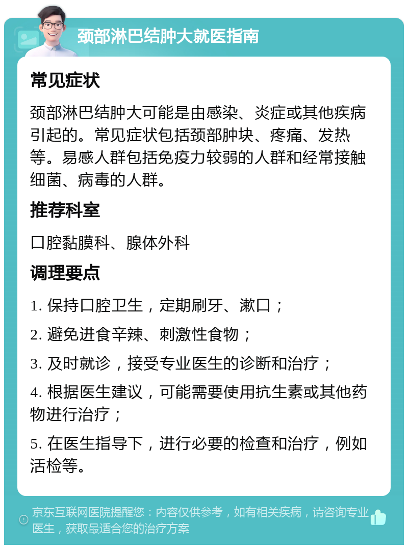 颈部淋巴结肿大就医指南 常见症状 颈部淋巴结肿大可能是由感染、炎症或其他疾病引起的。常见症状包括颈部肿块、疼痛、发热等。易感人群包括免疫力较弱的人群和经常接触细菌、病毒的人群。 推荐科室 口腔黏膜科、腺体外科 调理要点 1. 保持口腔卫生，定期刷牙、漱口； 2. 避免进食辛辣、刺激性食物； 3. 及时就诊，接受专业医生的诊断和治疗； 4. 根据医生建议，可能需要使用抗生素或其他药物进行治疗； 5. 在医生指导下，进行必要的检查和治疗，例如活检等。