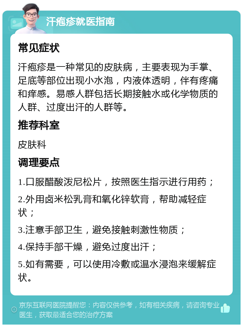 汗疱疹就医指南 常见症状 汗疱疹是一种常见的皮肤病，主要表现为手掌、足底等部位出现小水泡，内液体透明，伴有疼痛和痒感。易感人群包括长期接触水或化学物质的人群、过度出汗的人群等。 推荐科室 皮肤科 调理要点 1.口服醋酸泼尼松片，按照医生指示进行用药； 2.外用卤米松乳膏和氧化锌软膏，帮助减轻症状； 3.注意手部卫生，避免接触刺激性物质； 4.保持手部干燥，避免过度出汗； 5.如有需要，可以使用冷敷或温水浸泡来缓解症状。