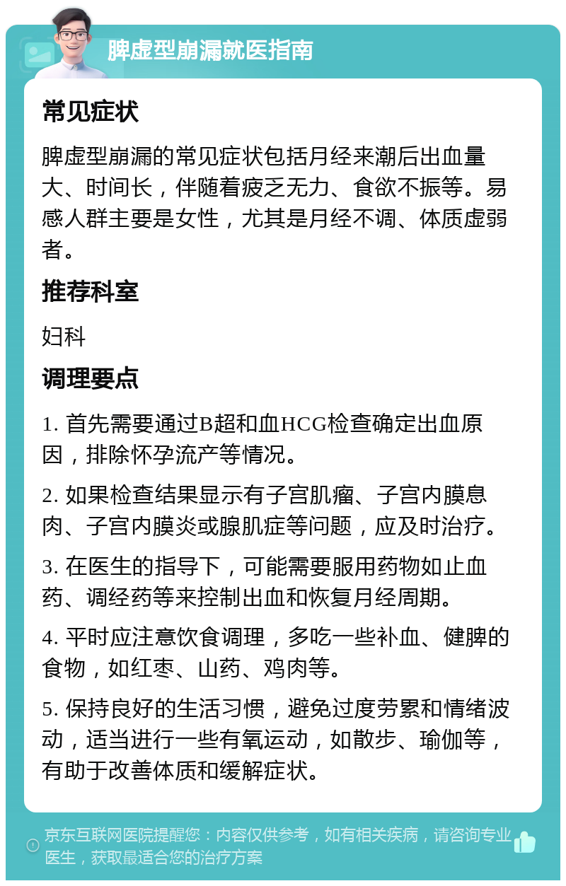 脾虚型崩漏就医指南 常见症状 脾虚型崩漏的常见症状包括月经来潮后出血量大、时间长，伴随着疲乏无力、食欲不振等。易感人群主要是女性，尤其是月经不调、体质虚弱者。 推荐科室 妇科 调理要点 1. 首先需要通过B超和血HCG检查确定出血原因，排除怀孕流产等情况。 2. 如果检查结果显示有子宫肌瘤、子宫内膜息肉、子宫内膜炎或腺肌症等问题，应及时治疗。 3. 在医生的指导下，可能需要服用药物如止血药、调经药等来控制出血和恢复月经周期。 4. 平时应注意饮食调理，多吃一些补血、健脾的食物，如红枣、山药、鸡肉等。 5. 保持良好的生活习惯，避免过度劳累和情绪波动，适当进行一些有氧运动，如散步、瑜伽等，有助于改善体质和缓解症状。