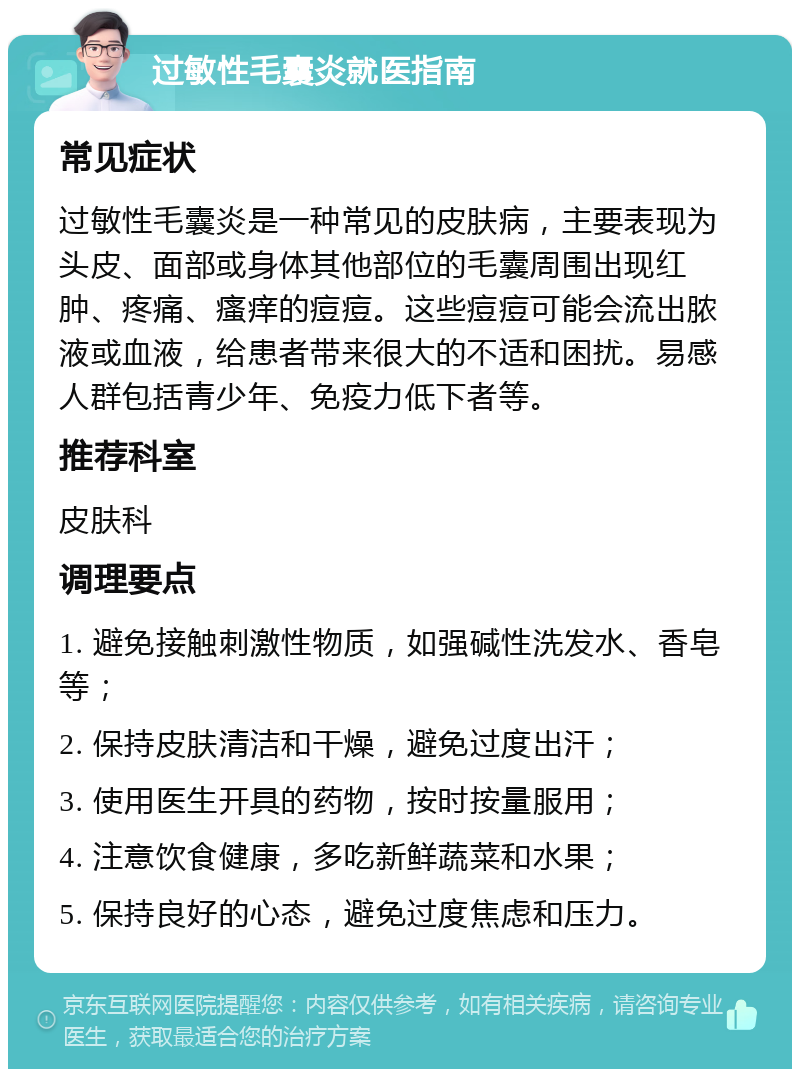 过敏性毛囊炎就医指南 常见症状 过敏性毛囊炎是一种常见的皮肤病，主要表现为头皮、面部或身体其他部位的毛囊周围出现红肿、疼痛、瘙痒的痘痘。这些痘痘可能会流出脓液或血液，给患者带来很大的不适和困扰。易感人群包括青少年、免疫力低下者等。 推荐科室 皮肤科 调理要点 1. 避免接触刺激性物质，如强碱性洗发水、香皂等； 2. 保持皮肤清洁和干燥，避免过度出汗； 3. 使用医生开具的药物，按时按量服用； 4. 注意饮食健康，多吃新鲜蔬菜和水果； 5. 保持良好的心态，避免过度焦虑和压力。