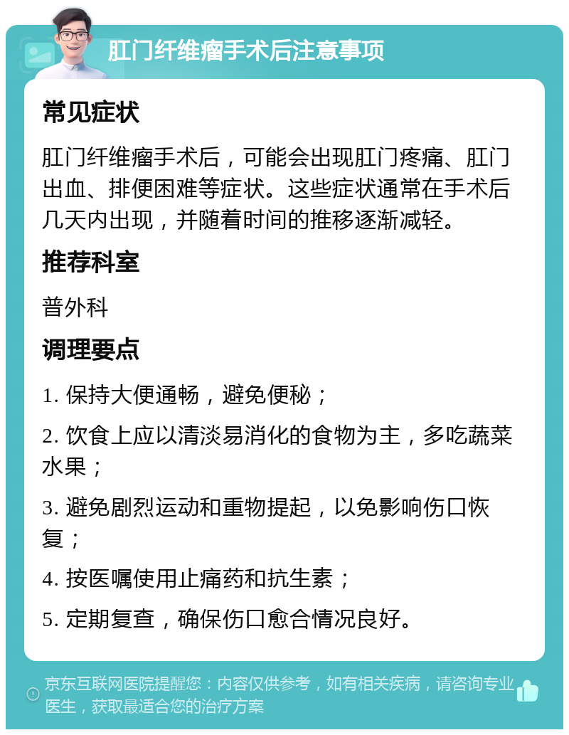 肛门纤维瘤手术后注意事项 常见症状 肛门纤维瘤手术后，可能会出现肛门疼痛、肛门出血、排便困难等症状。这些症状通常在手术后几天内出现，并随着时间的推移逐渐减轻。 推荐科室 普外科 调理要点 1. 保持大便通畅，避免便秘； 2. 饮食上应以清淡易消化的食物为主，多吃蔬菜水果； 3. 避免剧烈运动和重物提起，以免影响伤口恢复； 4. 按医嘱使用止痛药和抗生素； 5. 定期复查，确保伤口愈合情况良好。