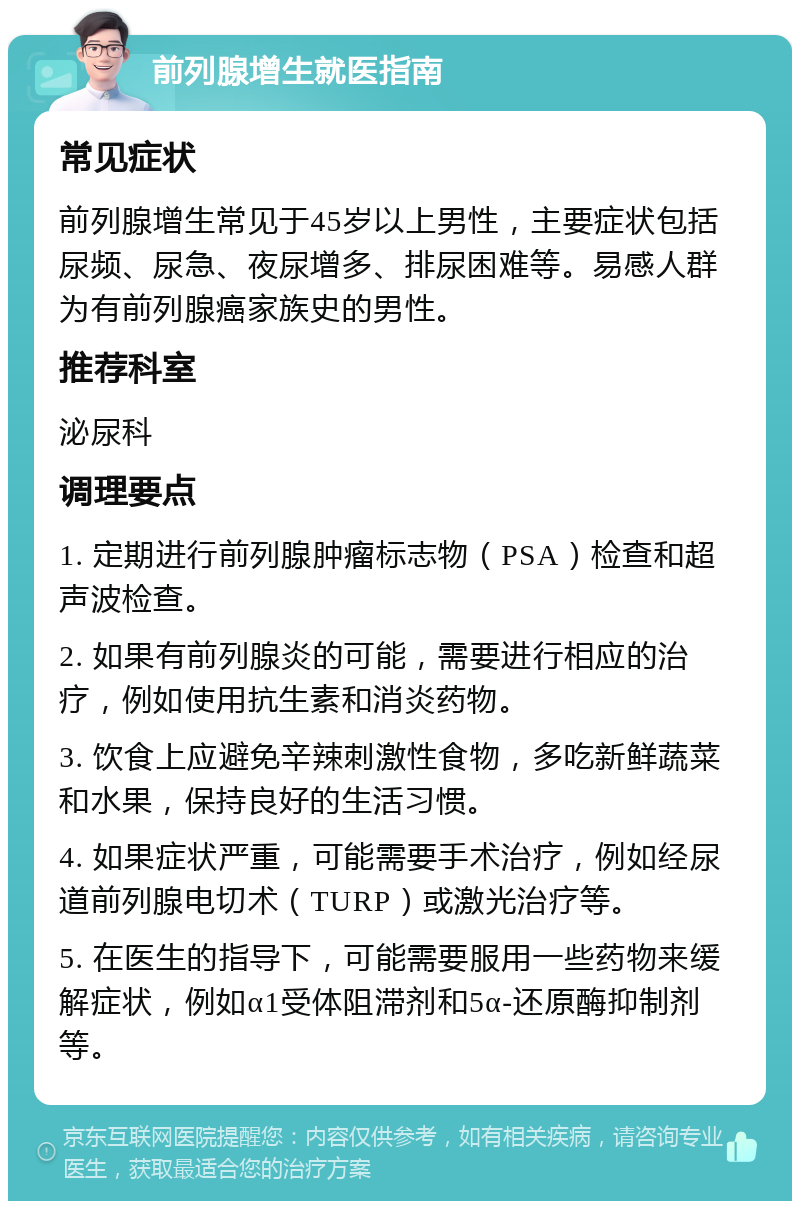 前列腺增生就医指南 常见症状 前列腺增生常见于45岁以上男性，主要症状包括尿频、尿急、夜尿增多、排尿困难等。易感人群为有前列腺癌家族史的男性。 推荐科室 泌尿科 调理要点 1. 定期进行前列腺肿瘤标志物（PSA）检查和超声波检查。 2. 如果有前列腺炎的可能，需要进行相应的治疗，例如使用抗生素和消炎药物。 3. 饮食上应避免辛辣刺激性食物，多吃新鲜蔬菜和水果，保持良好的生活习惯。 4. 如果症状严重，可能需要手术治疗，例如经尿道前列腺电切术（TURP）或激光治疗等。 5. 在医生的指导下，可能需要服用一些药物来缓解症状，例如α1受体阻滞剂和5α-还原酶抑制剂等。