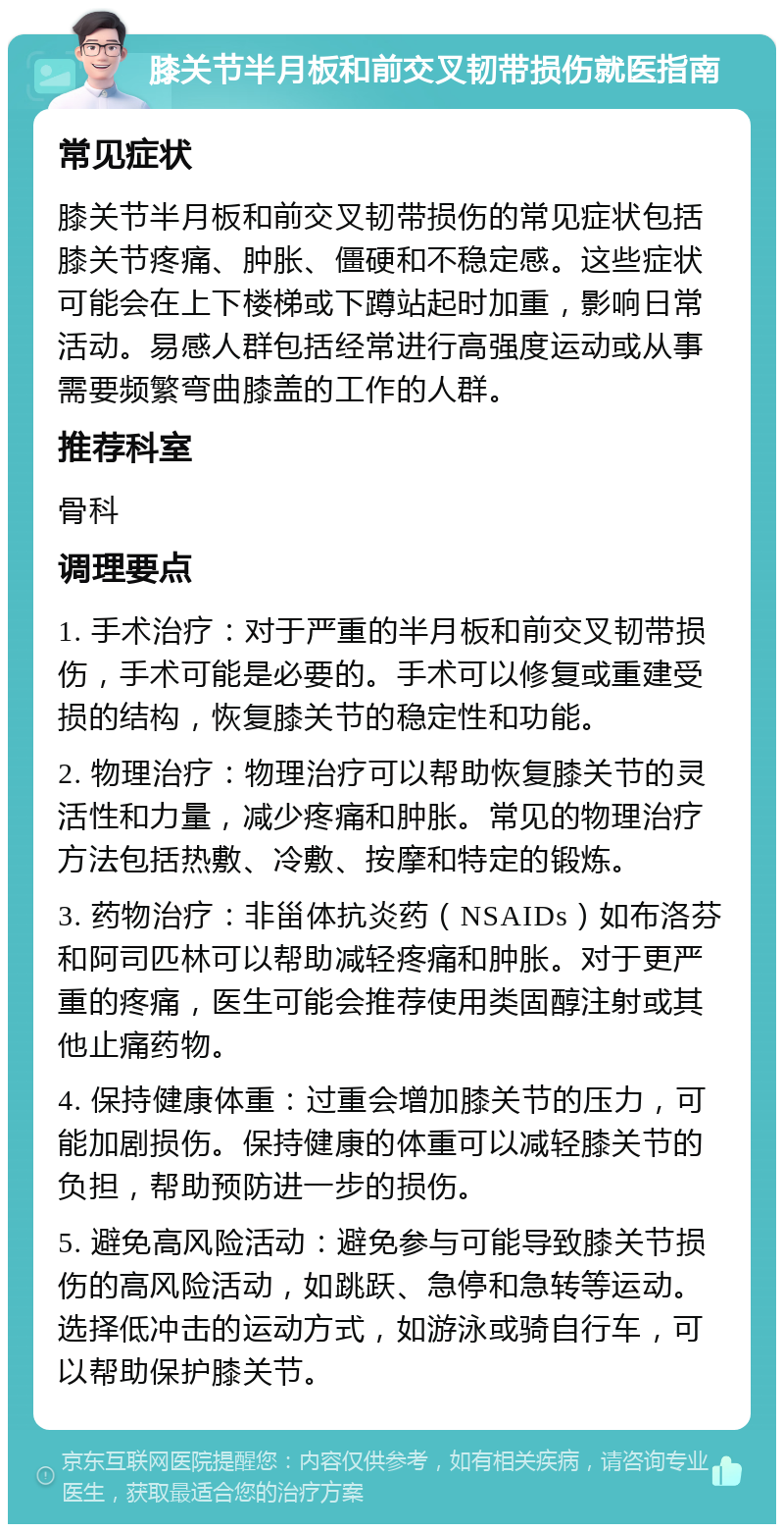 膝关节半月板和前交叉韧带损伤就医指南 常见症状 膝关节半月板和前交叉韧带损伤的常见症状包括膝关节疼痛、肿胀、僵硬和不稳定感。这些症状可能会在上下楼梯或下蹲站起时加重，影响日常活动。易感人群包括经常进行高强度运动或从事需要频繁弯曲膝盖的工作的人群。 推荐科室 骨科 调理要点 1. 手术治疗：对于严重的半月板和前交叉韧带损伤，手术可能是必要的。手术可以修复或重建受损的结构，恢复膝关节的稳定性和功能。 2. 物理治疗：物理治疗可以帮助恢复膝关节的灵活性和力量，减少疼痛和肿胀。常见的物理治疗方法包括热敷、冷敷、按摩和特定的锻炼。 3. 药物治疗：非甾体抗炎药（NSAIDs）如布洛芬和阿司匹林可以帮助减轻疼痛和肿胀。对于更严重的疼痛，医生可能会推荐使用类固醇注射或其他止痛药物。 4. 保持健康体重：过重会增加膝关节的压力，可能加剧损伤。保持健康的体重可以减轻膝关节的负担，帮助预防进一步的损伤。 5. 避免高风险活动：避免参与可能导致膝关节损伤的高风险活动，如跳跃、急停和急转等运动。选择低冲击的运动方式，如游泳或骑自行车，可以帮助保护膝关节。