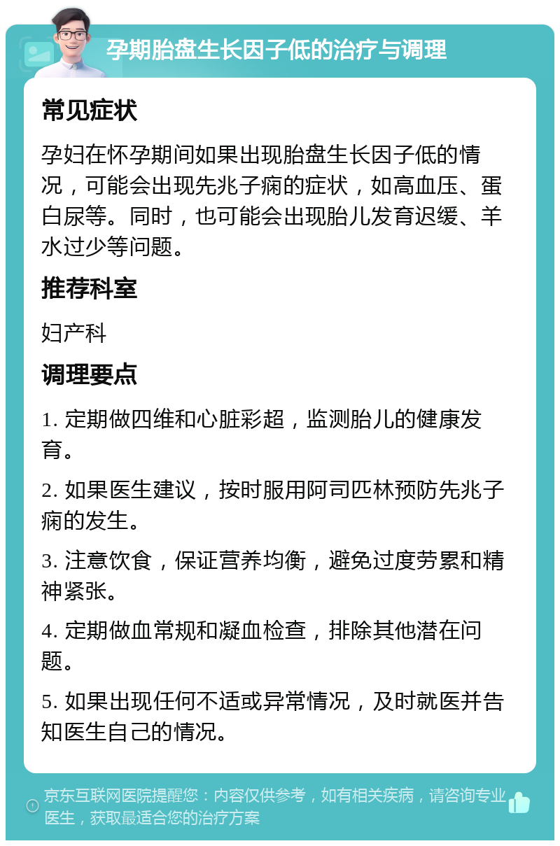 孕期胎盘生长因子低的治疗与调理 常见症状 孕妇在怀孕期间如果出现胎盘生长因子低的情况，可能会出现先兆子痫的症状，如高血压、蛋白尿等。同时，也可能会出现胎儿发育迟缓、羊水过少等问题。 推荐科室 妇产科 调理要点 1. 定期做四维和心脏彩超，监测胎儿的健康发育。 2. 如果医生建议，按时服用阿司匹林预防先兆子痫的发生。 3. 注意饮食，保证营养均衡，避免过度劳累和精神紧张。 4. 定期做血常规和凝血检查，排除其他潜在问题。 5. 如果出现任何不适或异常情况，及时就医并告知医生自己的情况。