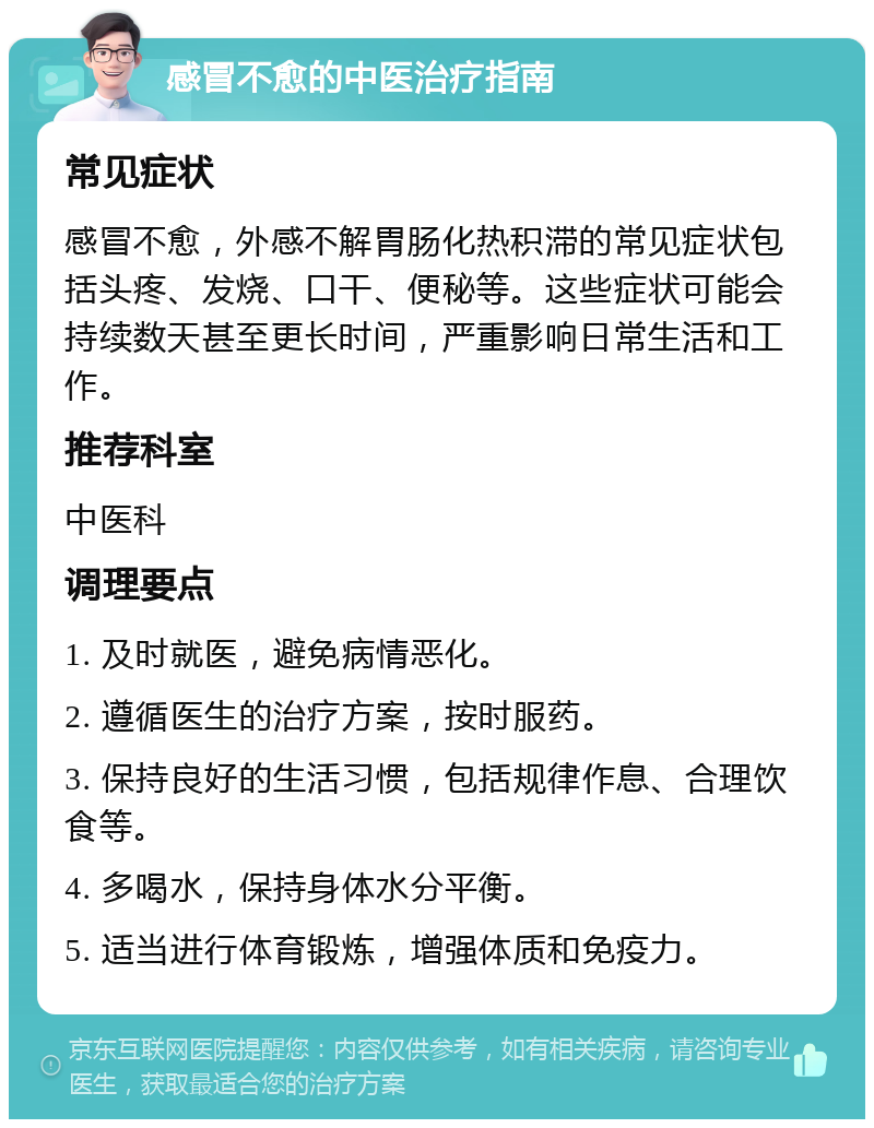 感冒不愈的中医治疗指南 常见症状 感冒不愈，外感不解胃肠化热积滞的常见症状包括头疼、发烧、口干、便秘等。这些症状可能会持续数天甚至更长时间，严重影响日常生活和工作。 推荐科室 中医科 调理要点 1. 及时就医，避免病情恶化。 2. 遵循医生的治疗方案，按时服药。 3. 保持良好的生活习惯，包括规律作息、合理饮食等。 4. 多喝水，保持身体水分平衡。 5. 适当进行体育锻炼，增强体质和免疫力。