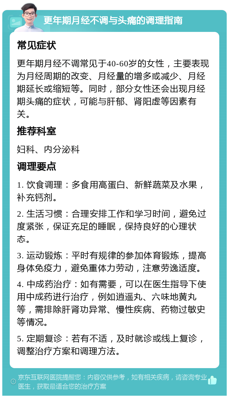 更年期月经不调与头痛的调理指南 常见症状 更年期月经不调常见于40-60岁的女性，主要表现为月经周期的改变、月经量的增多或减少、月经期延长或缩短等。同时，部分女性还会出现月经期头痛的症状，可能与肝郁、肾阳虚等因素有关。 推荐科室 妇科、内分泌科 调理要点 1. 饮食调理：多食用高蛋白、新鲜蔬菜及水果，补充钙剂。 2. 生活习惯：合理安排工作和学习时间，避免过度紧张，保证充足的睡眠，保持良好的心理状态。 3. 运动锻炼：平时有规律的参加体育锻炼，提高身体免疫力，避免重体力劳动，注意劳逸适度。 4. 中成药治疗：如有需要，可以在医生指导下使用中成药进行治疗，例如逍遥丸、六味地黄丸等，需排除肝肾功异常、慢性疾病、药物过敏史等情况。 5. 定期复诊：若有不适，及时就诊或线上复诊，调整治疗方案和调理方法。