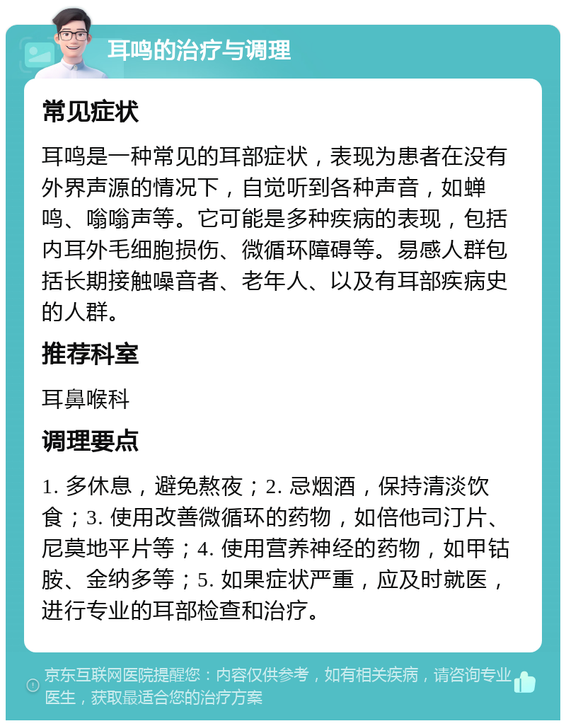 耳鸣的治疗与调理 常见症状 耳鸣是一种常见的耳部症状，表现为患者在没有外界声源的情况下，自觉听到各种声音，如蝉鸣、嗡嗡声等。它可能是多种疾病的表现，包括内耳外毛细胞损伤、微循环障碍等。易感人群包括长期接触噪音者、老年人、以及有耳部疾病史的人群。 推荐科室 耳鼻喉科 调理要点 1. 多休息，避免熬夜；2. 忌烟酒，保持清淡饮食；3. 使用改善微循环的药物，如倍他司汀片、尼莫地平片等；4. 使用营养神经的药物，如甲钴胺、金纳多等；5. 如果症状严重，应及时就医，进行专业的耳部检查和治疗。