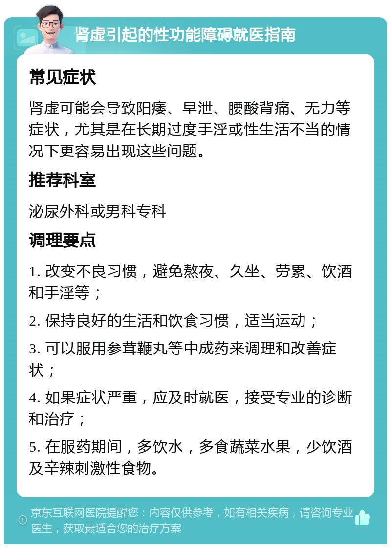 肾虚引起的性功能障碍就医指南 常见症状 肾虚可能会导致阳痿、早泄、腰酸背痛、无力等症状，尤其是在长期过度手淫或性生活不当的情况下更容易出现这些问题。 推荐科室 泌尿外科或男科专科 调理要点 1. 改变不良习惯，避免熬夜、久坐、劳累、饮酒和手淫等； 2. 保持良好的生活和饮食习惯，适当运动； 3. 可以服用参茸鞭丸等中成药来调理和改善症状； 4. 如果症状严重，应及时就医，接受专业的诊断和治疗； 5. 在服药期间，多饮水，多食蔬菜水果，少饮酒及辛辣刺激性食物。