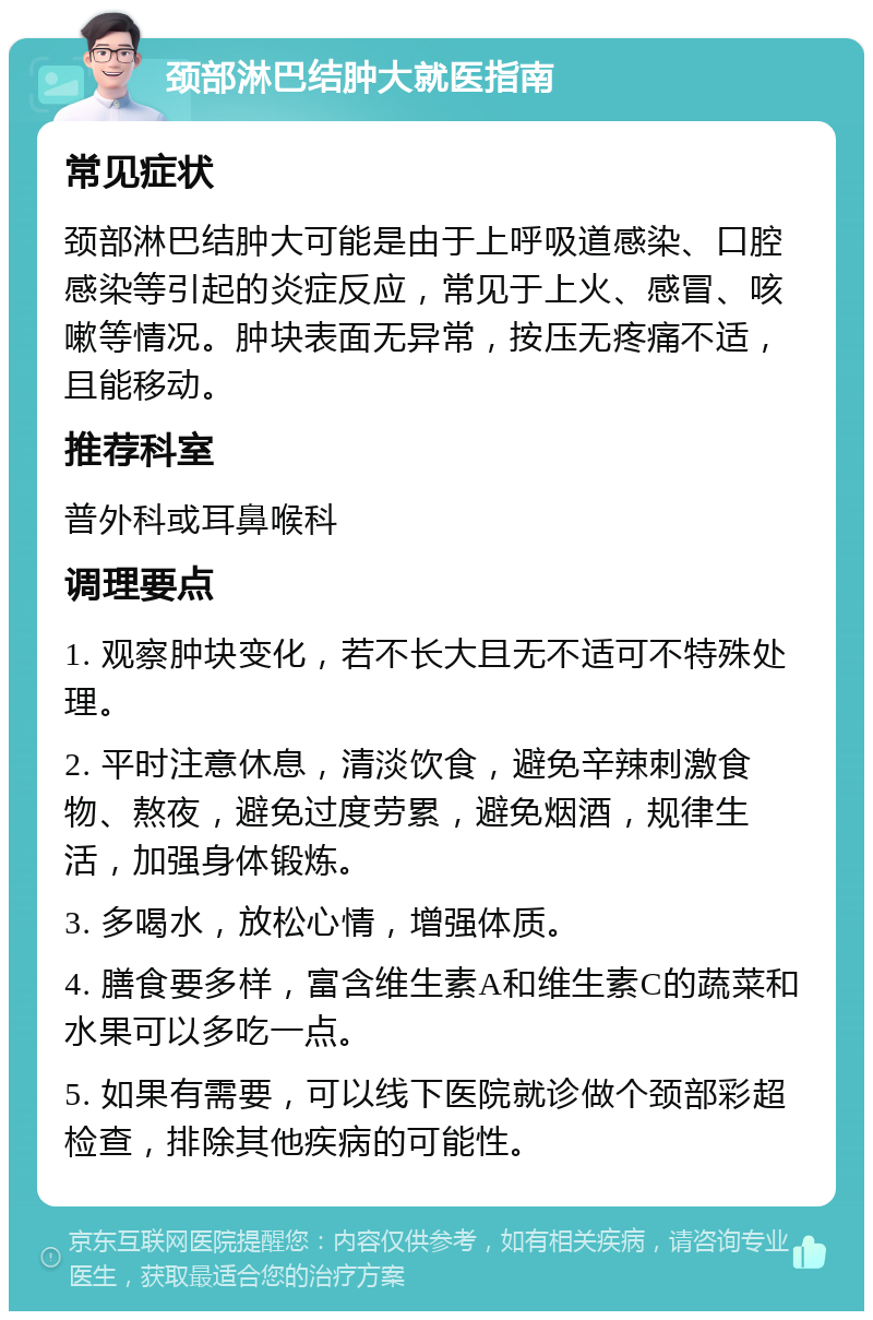 颈部淋巴结肿大就医指南 常见症状 颈部淋巴结肿大可能是由于上呼吸道感染、口腔感染等引起的炎症反应，常见于上火、感冒、咳嗽等情况。肿块表面无异常，按压无疼痛不适，且能移动。 推荐科室 普外科或耳鼻喉科 调理要点 1. 观察肿块变化，若不长大且无不适可不特殊处理。 2. 平时注意休息，清淡饮食，避免辛辣刺激食物、熬夜，避免过度劳累，避免烟酒，规律生活，加强身体锻炼。 3. 多喝水，放松心情，增强体质。 4. 膳食要多样，富含维生素A和维生素C的蔬菜和水果可以多吃一点。 5. 如果有需要，可以线下医院就诊做个颈部彩超检查，排除其他疾病的可能性。