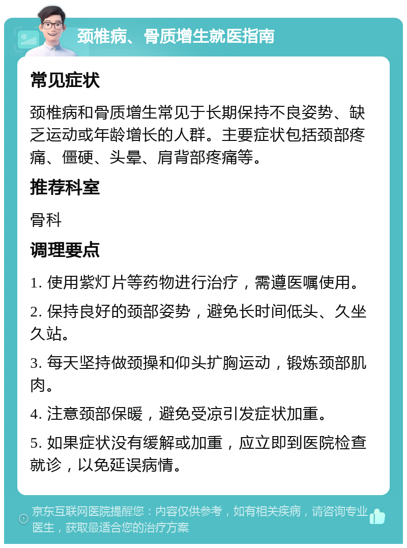 颈椎病、骨质增生就医指南 常见症状 颈椎病和骨质增生常见于长期保持不良姿势、缺乏运动或年龄增长的人群。主要症状包括颈部疼痛、僵硬、头晕、肩背部疼痛等。 推荐科室 骨科 调理要点 1. 使用紫灯片等药物进行治疗，需遵医嘱使用。 2. 保持良好的颈部姿势，避免长时间低头、久坐久站。 3. 每天坚持做颈操和仰头扩胸运动，锻炼颈部肌肉。 4. 注意颈部保暖，避免受凉引发症状加重。 5. 如果症状没有缓解或加重，应立即到医院检查就诊，以免延误病情。